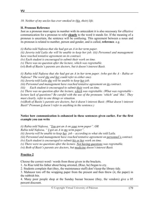 VU
© Copyright Virtual University of Pakistan 179
10. Neither of my uncles has ever smoked in (his, their) life.
II. Pronoun Reference
Just as a pronoun must agree in number with its antecedent it is also necessary for effective
communication for a pronoun to refer clearly to the word it stands for. If the meaning of a
pronoun is uncertain, the sentence will be confusing. This agreement between a noun and
its pronoun is related to number, person and gender, and is called, reference. e.g.
(i) Rabia told Nafeesa that she had got an A in her term paper.
(ii) Javeria told Laila she will be unable to keep her job. (iii) Personnel and management
have reached tentative agreement on its contract.
(iv) Each student is encouraged to submit their work on time.
(v) There was no question after the lecture, which was regrettable.
(vi) Both of Basits’s parents are doctors, but it doesn’t interest Basit.
(i) Rabia told Nafeesa that she had got an A in her term paper. (who got the A - Rabia or
Nafeesa? The word she and her could refer to either one).
(ii) Javeria told Laila she will be unable to keep her job.
(iii) Personnel and management have reached tentative agreement on its contract.
(iii) Each student is encouraged to submit their work on time.
(v) There was no question after the lecture, which was regrettable. (What was regrettable -
lecture lack of questions? Be careful with the use of the pronouns ‘which’ and ‘this’. They
must clearly, refer to one things or situation.
(vi)Both of Basits’s parents are doctors, but it doesn’t interest Basit. (What doesn’t interest
Basit? Pronoun it doesn’t refer to anything in the sentence.)
Notice how communication is enhanced in these sentences given earlier. For the first
example you can write
(i) Rabia told Nafeesa, “You got an A on your term paper”. OR
Rabia told Nafeesa, “ I got an A in my term paper”.
(ii) Javeria will be unable to keep her job – according to what she told Laila.
(iii) Personnel and management have reached tentative agreement on personnel’s contract.
(iv) Each student is encouraged to submit his or her work on time.
(v) There were no questions after the lecture. Not having questions was regrettable.
(vi) Both of Basit’s parents are doctors, but medicine doesn’t interest Basit.
Practice 2
Choose the correct word / words from those given in the brackets.
1. As Riaz told his father about being arrested, (Riaz, he) began to cry.
2. Students complain that (they, the maintenance staff) don’t keep the library tidy.
3. Mahnoor tore off the wrapping paper from the present and then threw (it, the paper) in
the rubbish bin.
4. Many poor people shop at the Sunday bazaar because (they, the vendors) give a 05
percent discount.
 