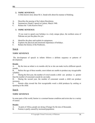 VU
© Copyright Virtual University of Pakistan 18
2. TOPIC SENTENCE
A little-known story about M.A. Jinnah tells about his manner of thinking.
A. Describes the passing of the Lahore Resolution.
B. Summarizes Jinnah’s speech at Lahore, March 1940.
C. Relates the “Little Known Story”.
3. TOPIC SENTENCE
If you want to spend your holidays in a truly unique place, the northern areas of
Pakistan are just the place for you.
A. Identifies the place and explain its uniqueness.
B. Explains the physical and emotional importance of holidays.
C. Relates the history of the Pushtoons.
Text 4:
TOPIC SENTENCE
The development of speech in infants follows a definite sequence or patterns of
development.
Details:
A. By the time an infant is six months old, he or she can make twelve different speech
sounds.
B. Before the age of three months, most infants are unable to produce any recognizable
syllables.
C During the first year, the number of vowel sounds a child can produce is greater
than the number of consonant sounds he can make.
D. During the second year, the number of consonant sounds a child can produce
increases.
E. Parents often reward the first recognizable word a child produces by smiling or
speaking to the child.
Text 5:
TOPIC SENTENCE
In some parts of the world, famine is a constant human condition and exists due to a variety
of causes.
Details:
A. In parts of Africa, people are dying of hunger by the tens of thousands.
B. Famine is partly caused by increased population.
 