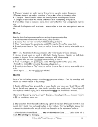 VU
© Copyright Virtual University of Pakistan 181
3. Whenever students are under a great deal of stress, we often go into depression
-Whenever students are under a great deal of stress, they often go into depression.
4. If you plan t do well on this course, one should plan on attending every lesson.
- If you plan to do well on this course, you should plan on attending every lesson.
5. When I first began to work as a nurse, I was surprised at how rude some patients were to
you.
- When I first began to work as a nurse, I was surprised at how rude some patients were to
me.
TEST A:
Rewrite the following sentences after correcting the pronoun mistakes.
1. Neither friend wants to work in (his/their) family business.
2. If anyone does not want (his or her / their) pudding, I‘ll eat it.
3. When I was stopped for speeding, he said I’d been going beyond the speed limit.
4. I won’t go to Abrar ul Haq’s concert tonight because there’s no way you could get a
ticket.
TEST – (A) Rewrite the following sentences after correcting the pronoun mistakes.
1. Neither friend wants to work in (his/their) family business. (Neither an indefinite
pronoun is singular. The second pronoun must agree with it in number).
2. If anyone does not want (his or her / their) pudding, I‘ll eat it.
3. When I was stopped for speeding, he said I’d been going beyond the speed limit.
- When I was stopped for speeding, the police officer said……
4. I won’t go to Abrar ul Haq’s concert tonight because there’s no way you could get a
ticket.
- I won’t go to ……. No way could I get a ticket.
TEST B:
Each of the following passages contains two pronoun mistakes. Find the mistakes and
rewrite the correct version of the passage.
1. Bashir told Yousaf that he needed a new car. Bashir went on to say, “I still like my old
Suzuki, but the car spends more time in the workshop than on the road.” Yousaf agreed
that anybody who had to pay for so many repairs to their car should buy a new one.
(Bashir told Yousaf, “I need a new car”. Yousaf….. Yousaf agreed ……. So many repairs
to his car should buy a new one.
2. The restaurant down the road isn’t making a profit these days. During an inspection last
month, they found rats and cockroaches in the kitchen. The bad publicity caused the
restaurant to close down for a week, which was damaging to the restaurants business.
-The restaurant down the road …….. The health officials found …….. Close down for a
week. This closing was damaging
 