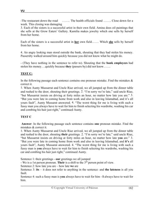 VU
© Copyright Virtual University of Pakistan 182
-The restaurant down the road …….. The health officials found …….. Close down for a
week. This closing was damaging
3. Each of the sisters is a successful artist in their own field. Amina does oil paintings that
she sells at the Grow Eaters’ Gallery. Kamilia makes jewelry which one sells by herself
from her home.
Each of the sisters is a successful artist in her own field……. Which she sells by herself
from her home.
4. An angry looking man stood outside the bank, shouting that they had stolen his money.
Passersby walked around him quickly because you did not know what he might do.
- (They have nothing in the sentence to refer to). Shouting that the bank employees had
stolen his money….quickly because they (passers by) did not know…….
TEST C:
In the following passage each sentence contains one pronoun mistake. Find the mistakes &
correct it.
1. When Aunty Mussarrat and Uncle Riaz arrived, we all jumped up from the dinner table
and rushed to the door, shouting their greetings. 2. “I’m sorry we’re late,” said uncle Riaz,
“but Mussarrat insists on driving at forty miles an hour, no matter how late you are.” 3.
“But you were late in coming home from work and also in leaving Islamabad, and it’s all
yours fault”, Aunty Mussarat answered. 4. “The worst thing for me is living with such a
fussy man you always have to wait for him to finish selecting his wardrobe, washing his car
and combing his hair just right,” continued Aunty.
TEST C
Answer: In the following passage each sentence contains one pronoun mistake. Find the
mistakes & correct it.
1. When Aunty Mussarrat and Uncle Riaz arrived, we all jumped up from the dinner table
and rushed to the door, shouting their greetings. 2. “I’m sorry we’re late,” said uncle Riaz,
“but Mussarrat insists on driving at forty miles an hour, no matter how late you are.” 3.
“But you were late in coming home from work and also in leaving Islamabad, and it’s all
yours fault”, Aunty Mussarat answered. 4. “The worst thing for me is living with such a
fussy man is you always have to wait for him to finish selecting his wardrobe, washing his
car and combing his hair just right,” continued Aunty.
Sentence 1: their greetings - our greetings we all jumped
- We is a 1st person pronoun. Their is a shift to the 3rd
person point of view.
Sentence 2: how late you are – how late we are
Sentence 3: its – it does not refer to anything in the sentence: and the lateness is all you
fault.
Sentence 4: such a fussy man is you always have to wait for him - I always have to wait for
him.
 