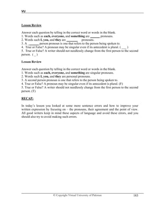 VU
© Copyright Virtual University of Pakistan 183
Lesson Review
Answer each question by telling in the correct word or words in the blank.
1. Words such as each, everyone, and something are ______ pronouns.
2. Words such I, you, and they are _______ pronouns.
3. A _______ person pronoun is one that refers to the person being spoken to.
4. True or False? A pronoun may be singular even if its antecedent is plural. ( ___ )
5. True or False? A writer should not needlessly change from the first person to the second
person. ( _ )
Lesson Review
Answer each question by telling in the correct word or words in the blank.
1. Words such as each, everyone, and something are singular pronouns.
2. Words such I, you, and they are personal pronouns.
3. A second person pronoun is one that refers to the person being spoken to.
4. True or False? A pronoun may be singular even if its antecedent is plural. (F)
5. True or False? A writer should not needlessly change from the first person to the second
person. (T)
RECAP:
In today’s lesson you looked at some more sentence errors and how to improve your
written expression by focusing on – the pronouns, their agreement and the point of view.
All good writers keep in mind these aspects of language and avoid these errors, and you
should also try to avoid making such errors.
 