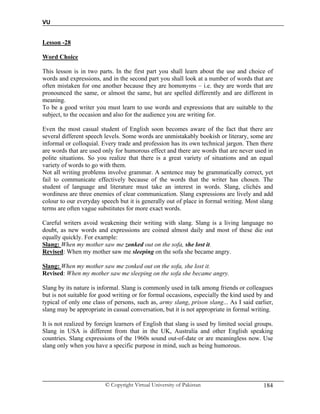 VU
© Copyright Virtual University of Pakistan 184
Lesson -28
Word Choice
This lesson is in two parts. In the first part you shall learn about the use and choice of
words and expressions, and in the second part you shall look at a number of words that are
often mistaken for one another because they are homonyms – i.e. they are words that are
pronounced the same, or almost the same, but are spelled differently and are different in
meaning.
To be a good writer you must learn to use words and expressions that are suitable to the
subject, to the occasion and also for the audience you are writing for.
Even the most casual student of English soon becomes aware of the fact that there are
several different speech levels. Some words are unmistakably bookish or literary, some are
informal or colloquial. Every trade and profession has its own technical jargon. Then there
are words that are used only for humorous effect and there are words that are never used in
polite situations. So you realize that there is a great variety of situations and an equal
variety of words to go with them.
Not all writing problems involve grammar. A sentence may be grammatically correct, yet
fail to communicate effectively because of the words that the writer has chosen. The
student of language and literature must take an interest in words. Slang, clichés and
wordiness are three enemies of clear communication. Slang expressions are lively and add
colour to our everyday speech but it is generally out of place in formal writing. Most slang
terms are often vague substitutes for more exact words.
Careful writers avoid weakening their writing with slang. Slang is a living language no
doubt, as new words and expressions are coined almost daily and most of these die out
equally quickly. For example:
Slang: When my mother saw me zonked out on the sofa, she lost it.
Revised: When my mother saw me sleeping on the sofa she became angry.
Slang: When my mother saw me zonked out on the sofa, she lost it.
Revised: When my mother saw me sleeping on the sofa she became angry.
Slang by its nature is informal. Slang is commonly used in talk among friends or colleagues
but is not suitable for good writing or for formal occasions, especially the kind used by and
typical of only one class of persons, such as, army slang, prison slang... As I said earlier,
slang may be appropriate in casual conversation, but it is not appropriate in formal writing.
It is not realized by foreign learners of English that slang is used by limited social groups.
Slang in USA is different from that in the UK, Australia and other English speaking
countries. Slang expressions of the 1960s sound out-of-date or are meaningless now. Use
slang only when you have a specific purpose in mind, such as being humorous.
 