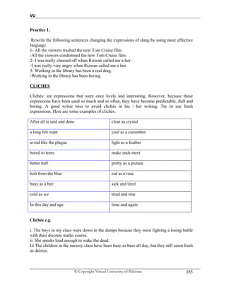 VU
© Copyright Virtual University of Pakistan 185
Practice 1.
Rewrite the following sentences changing the expressions of slang by using more effective
language.
1- All the viewers trashed the new Tom Cruise film.
-All the viewers condemned the new Tom Cruise film.
2- I was really cheesed off when Rizwan called me a lair.
-I was really very angry when Rizwan called me a lair.
3- Working in the library has been a real drag.
-Working in the library has been boring.
CLICHES
Clichés: are expressions that were once lively and interesting. However, because these
expressions have been used so much and so often, they have become predictable, dull and
boring. A good writer tries to avoid clichés in his / her writing. Try to use fresh
expressions. Here are some examples of clichés.
After all is said and done clear as crystal
a long felt want cool as a cucumber
avoid like the plague light as a feather
bored to tears make ends meet
better half pretty as a picture
bolt from the blue red as a rose
busy as a bee sick and tired
cold as ice tried and true
In this day and age time and again
Clichés e.g.
i. The boys in my class were down in the dumps because they were fighting a losing battle
with their discrete maths course.
ii. She speaks loud enough to wake the dead.
Iii The children in the nursery class have been busy as bees all day, but they still seem fresh
as daisies.
 