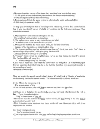 VU
© Copyright Virtual University of Pakistan 187
- Because the printer ran out of the toner, they went to a local store to buy some.
2. At this point in time we have not yet scheduled the date of the next meeting.
-We have not yet scheduled the next meeting.
3. In my opinion, I think the quota system in jobs is totally unfair and uncalled for.
- I think that job quotas are unfair.
To help you develop your skill in choosing words effectively, we will do a short exercise.
See if you can identify errors of cliché or wordiness in the following sentences. Then
rewrite the sentence.
1. My neighbour's conversation is too gross for me.
- My neighbour's conversation is disgusting.
2. The audience was bored to tears by the lecture on Iqbal.
- The audience was bored by the lecture on Iqbal.
3. Owing to the fact that the buses are on strike, no one arrived on time.
- Because of the bus strike, no one arrived on time.
4. The boys are pulling your leg when they say they can’t be at your party. Don’t listen to
their teasing - they wouldn’t miss your party for the world.
- Joking (sl) really want to go to your party
5. You can’t believe what my neighbor says. He’s a gas bag. During the time I’ve known
him I’ve heard him tell many lies.
- always exaggerating (s), since (w)
6. She was as happy as a lark when she learned that she had got an A on her term paper.
But her happiness didn’t last long due to the fact that there had been a complete mistake in
the compiling of result.
- (happy (c), because (w)
Now we turn to the second part of today’s lesson. We shall look at 20 pairs of words that
are frequently confused with one another. The most commonly confused words are:
(i) Its: This is the possessive of it.
It’s: a contraction of it is.
-When she saw my dress, she said “It’s an unusual one, but I like its colour.
(ii) There: (a) in that place (b) used with is, are, was, were and other forms of the verb to
be. Their: belonging to them.
They’re: contraction of they are.
-The teacher told the students that there was no excuse for their failing in the test; they’re
going to sit for another test.
-Their belongings were scattered over there on the hill side. Tomorrow there will be an
inquiry into the incident.
(iii) Your: belonging to you
You’re: contractions of you are
-If you’re going out in this heat, take your umbrella (belonging to you) for protection.
 