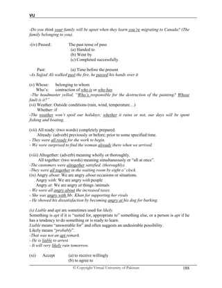 VU
© Copyright Virtual University of Pakistan 188
-Do you think your family will be upset when they learn you’re migrating to Canada? (The
family belonging to you).
-(iv) Passed: The past tense of pass
(a) Handed to
(b) Went by
(c) Completed successfully.
Past: (a) Time before the present
-As Sajjad Ali walked past the fire, he passed his hands over it
(v) Whose: belonging to whom
Who’s: contraction of who is or who has
-The headmaster yelled, “Who’s responsible for the destruction of the painting? Whose
fault is it?”
(vi) Weather: Outside conditions (rain, wind, temperature…)
Whether: if
-The weather won’t spoil our holidays; whether it rains or not, our days will be spent
fishing and boating.
(vii) All ready: (two words) completely prepared.
Already: (adverb) previously or before; prior to some specified time.
- They were all ready for the work to begin.
- We were surprised to find the woman already there when we arrived.
(viii) Altogether: (adverb) meaning wholly or thoroughly.
All together: (two words) meaning simultaneously or “all at once”.
-The customers were altogether satisfied. (thoroughly).
-They were all together in the waiting room by eight o’ clock.
(ix) Angry about: We are angry about occasions or situations.
Angry with: We are angry with people
Angry at: We are angry at things /animals
- We were all angry about the increased taxes.
- She was angry with Mr. Khan for supporting her rivals
- He showed his dissatisfaction by becoming angry at his dog for barking.
(x) Liable and apt are sometimes used for likely.
Something is apt if it is “suited for, appropriate to” something else, or a person is apt if he
has a tendency to do something or is ready to learn.
Liable means “answerable for” and often suggests an undesirable possibility.
Likely means “probably”.
-That was not an apt remark.
- He is liable to arrest.
- It will very likely rain tomorrow.
(xi) Accept (a) to receive willingly
(b) to agree to
 