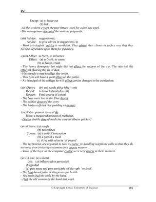 VU
© Copyright Virtual University of Pakistan 189
Except (a) to leave out
(b) but
-All the workers except the part timers voted for a five day week.
-The management accepted the workers proposals.
(xii) Advice: suggestion(s)
Advise: to give advice or suggestions to
- Most astrologists’ advice is worthless. They advise their clients in such a way that they
become dependent upon them for guidance.
-(xiii) Affect: as Verb, to influence
Effect: (a) as Verb, to cause
(b) as Noun, result
- The heavy downpour last night did not affect the success of the trip. The rain had the
effect of clearing the air of dust.
- His speech is sure to affect the voters.
- This film will have a great affect on the public.
- As Principal of the college he will effect certain changes in the curriculum.
(xiv)Desert: dry and sandy place (dez – ert)
Desert: to leave behind (de-zert)
Dessert: Final course of a meal
- The boys were lost in the Thar desert.
- The soldier deserted the army
- The hostess offered rice pudding as dessert.
(xv) Does: present tense of do
Dose: a measured amount of medicine.
- Does a double dose of medicine cure an illness quicker?
(xvi) Coarse: (a) rough
(b) not refined
Course: (a) a unit of instruction
(b) a part of a meal
(c ) Use with of as in ‘of course’
- The secretaries are required to take a course in handling telephone calls so that they do
not treat even irritating customers in a coarse manner.
- Some of the boys on the computer course were very coarse in their manners.
(xvii) Lead: (a) a metal
Led: (a) Influenced or persuaded
(b) guided
(c) past tense and past participle of the verb ‘ to lead’.
- The lead-based paint is dangerous for health.
- You must lead the child by the hand.
- I led the old woman by the hand last week.
 