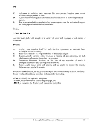 VU
© Copyright Virtual University of Pakistan 19
C. Advances in medicine have increased life expectancies, keeping more people
active for longer periods of time.
D. Agricultural technology has not made substantial advances in increasing the food
supply.
E. Due to growth of cities, population has become denser, and the agricultural support
for these population centers is not available.
Text 6:
TOPIC SENTENCE
An individual deals with anxiety in a variety of ways and produces a wide range of
responses.
Details:
A. Anxiety may manifest itself by such physical symptoms as increased heart
activity or labored breathing.
B. Fear, unlike anxiety, is a response to real or threatened danger.
C. Psychologically, anxiety often produces a feeling of powerlessness, or lack
of direct control over the immediate environment.
D. Temporary blindness, deafness, or the loss of the sensation of touch is
examples of extreme physical responses to anxiety.
E. Some people cannot cope with anxiety and are unable to control the neurotic
behavior associated with anxiety.
Before we end the lesson, let me go over what you have learnt in today’s lesson. In today’s
lesson you have learnt three important skills related with reading.
- First, to identify the topic of a paragraph.
- Second, to select the main idea of the paragraph, and
-Third, to recognize the details which support the main idea.
 
