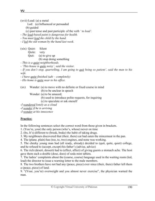 VU
© Copyright Virtual University of Pakistan 190
(xvii) Lead: (a) a metal
Led: (a) Influenced or persuaded
(b) guided
(c) past tense and past participle of the verb ‘ to lead’.
- The lead-based paint is dangerous for health.
- You must lead the child by the hand.
- I led the old woman by the hand last week.
(xix) Quiet: Silent
Quite: very
Quit: (a) to give up
(b) stop doing something
- This is a quiet neighborhoods.
- ‘This house is quite noisy’, said the visitor.
- If you don’t stop, quarrelling, I am going to quit being so patient’, said the man to his
wife.
- I have quite finished (adv – completely)
- His home is quite near to his office.
(xx) Wander: (a) to move with no definite or fixed course in mind
(b) to be unclear in speech
Wonder: (a) to be amazed;
(b) used to introduce polite requests, for inquiring
(c) to speculate or ask oneself
-I wandered lonely as a cloud
-I wonder if he is arriving
-I wonder at his innocence
Practice:
In the following sentences select the correct word from those given in brackets.
1. (You’re, your) the only person (who’s, whose) never on time
2. (Its, It’s) different to (break, brake) the habit of taking drugs.
3. My neighbours discovered that (their, there) cat had eaten the mincemeat in the pan.
4. The (plane, plain) has (too, to, two) engines, and none was working.
5. The cheeky young man had (all ready, already) decided to (quit, quite, quiet) college,
and he refused to (accept, except) his father’s (advise, advice)
6. The rich (desert, dessert) had to (effect, affect) of giving guests a stomach ache. The host
gave them each a double (dose, does) of soda mint tablets.
7. The ladies’ complaints about the (coarse, course) language used in the waiting room (led,
lead) the director to issue a warning letter to the male members.
8. The two brothers have not had any (peace, piece) ever since (their, there) father left them
a (peace, piece) of land.
9. “(Your, you’re) overweight and you almost never exercise”, the physician warned the
man.
 