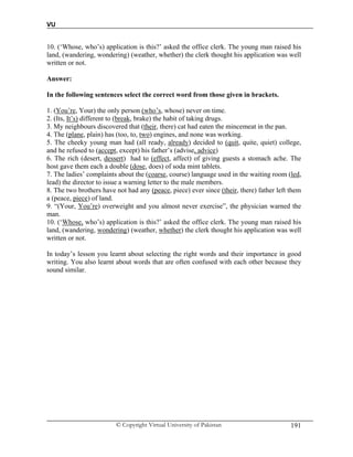 VU
© Copyright Virtual University of Pakistan 191
10. (‘Whose, who’s) application is this?’ asked the office clerk. The young man raised his
land, (wandering, wondering) (weather, whether) the clerk thought his application was well
written or not.
Answer:
In the following sentences select the correct word from those given in brackets.
1. (You’re, Your) the only person (who’s, whose) never on time.
2. (Its, It’s) different to (break, brake) the habit of taking drugs.
3. My neighbours discovered that (their, there) cat had eaten the mincemeat in the pan.
4. The (plane, plain) has (too, to, two) engines, and none was working.
5. The cheeky young man had (all ready, already) decided to (quit, quite, quiet) college,
and he refused to (accept, except) his father’s (advise, advice)
6. The rich (desert, dessert) had to (effect, affect) of giving guests a stomach ache. The
host gave them each a double (dose, does) of soda mint tablets.
7. The ladies’ complaints about the (coarse, course) language used in the waiting room (led,
lead) the director to issue a warning letter to the male members.
8. The two brothers have not had any (peace, piece) ever since (their, there) father left them
a (peace, piece) of land.
9. “(Your, You’re) overweight and you almost never exercise”, the physician warned the
man.
10. (‘Whose, who’s) application is this?’ asked the office clerk. The young man raised his
land, (wandering, wondering) (weather, whether) the clerk thought his application was well
written or not.
In today’s lesson you learnt about selecting the right words and their importance in good
writing. You also learnt about words that are often confused with each other because they
sound similar.
 