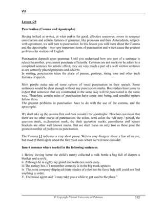 VU
© Copyright Virtual University of Pakistan 192
Lesson -29
Punctuation (Comma and Apostrophe)
Having looked at syntax, at what makes for good, effective sentences, errors in sentence
construction and certain features of grammar, like pronouns and their Antecedents, subject-
verb agreement, we will turn to punctuation. In this lesson you will learn about the Comma
and the Apostrophe - two very important items of punctuation and which cause the greatest
problems for students of English.
Punctuation depends upon grammar. Until you understand how one part of a sentence is
related to another, you cannot punctuate efficiently. Commas are not marks to be added to a
completed sentence for artistic effect; they are very much a part of a well written sentence
as are correctly placed pronouns and adverbs.
In writing, punctuation takes the place of pauses, gestures, rising tone and other such
features of speech.
Most people make use of some system of vocal punctuation in their speech. Some
sentences would be clear enough without any punctuation marks. But readers have come to
expect that sentences that are constructed in the same way will be punctuated in the same
way. Therefore, certain rules of punctuation have come into being, and sensible writers
follow them.
The greatest problems in punctuation have to do with the use of the comma, and the
apostrophe.
We shall take up the comma first and then consider the apostrophe. This does not mean that
there are no other marks of punctuation: the colon, semi-colon the full stop / period, the
question mark, exclamation mark, the dash quotation marks, parentheses and square
brackets are other well known marks. But we shall focus on only two as these pose the
greatest number of problems in punctuation.
The Comma [,] indicates a very short pause. Writers may disagree about a few of its use,
but most of them agree about the five main uses which we will now consider.
Insert commas where needed in the following sentences.
i. Before leaving home the child’s nanny collected a milk bottle a bag full of diapers a
blanket and a rattle.
ii. Although he is eighty my grand dad walks ten miles daily.
iii The cutlery box if I remember correctly is in the big trunk upstairs
iv. The paint company displayed thirty shades of color but the fussy lady still could not find
anything to order.
V. The house agent said ‘It may take you a while to get used to the place.”
 