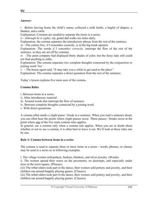 VU
© Copyright Virtual University of Pakistan 193
Answer:
i -Before leaving home the child’s nanny collected a milk bottle, a bagful of diapers, a
blanket, and a rattle.
Explanation: Commas are needed to separate the items in a series.
ii - Although he is eighty, my grand dad walks ten miles daily.
Explanation: the comma separates the introductory phrase from the rest of the sentence.
iii -The cutlery box, if I remember correctly, is in the big trunk upstairs.
Explanation: The words if I remember correctly, interrupt the flow of the rest of the
sentence, so they are set off by commas.
iv -The paint company had displayed thirty shades of color, but the fussy lady still could
not find anything to order.
Explanation: The comma separates two complete thoughts connected by the conjunction or
joining word ‘but’.
v - The house agent said, “It may take you a while to get used to the place”.
Explanation: The comma separates a direct quotation from the rest of the sentence.
Today’s lesson explains five main uses of the comma.
Comma Rules
i. Between items in a series.
ii. After introductory material.
iii. Around words that interrupt the flow of sentence.
iv. Between complete thoughts connected by a joining word.
v. With direct quotations.
A comma often marks a slight pause / break in a sentence. When you read a sentence aloud,
you can often hear the points where slight pauses occur. These pauses / breaks occur at the
point where one of the five main comma rules applies.
In general, use a comma only when a comma rule applies. When you are in doubt about
whether or not to use a comma, it is often best to leave it out. We’ll look at these rules one
by one.
Rule 1: Comma between items in a series
The comma is used to separate three or more items in a series - words, phrases, or clauses
may be used in a series as in following examples.
i. The village women sold pottery, baskets, blankets, and silver jewelry. (Words)
ii. The women spread their wares on the pavements, on doorsteps, and especially under
trees in the town square. (Phrases)
(iii) The tribal elders took part in the dance, their women sold pottery and jewelry, and their
children ran around happily playing games. (Clauses).
(iii) The tribal elders took part in the dance, their women sold pottery and jewelry, and their
children ran around happily playing games. (Clauses).
 