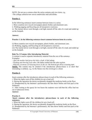 VU
© Copyright Virtual University of Pakistan 194
NOTE: Do not use a comma when the series contains only two items. e.g.
-The college cafeteria now serves sandwiches and cold drinks.
Practice 1.
In the following sentences insert commas between items in a series.
i. Most countries now recycle newspapers plastic bottles and aluminum cans.
ii. Walking jogging and bicycling are all inexpensive exercises.
iii. The learner driver went through a red light steered off the side of a road and ended up
on the footpath.
Answer:
Practice 1. In the following sentences insert commas between items in a series.
(i) Most countries now recycle newspapers, plastic bottles, and aluminum cans.
(ii) Walking, jogging, and bicycling are all inexpensive exercises.
(iii) The learner driver went through a red light, steered off the side of a road, and ended up
on the footpath.
Rule No. 2 Comma After Introducing Material:
A comma is used to separate introductory material from the rest of the sentence.
Examples:
- After the mother had given the baby a bath, it feel asleep.
- Pushing and shoving each other, the ladies rushed into the sales section.
- With the ceremony of releasing doves in the air, the festival got off to a rousing start.
NOTE: The comma may be omitted if the introductory phrase/clause is so short that
misreading is unlikely. e.g. As the flames rose the crowd gave a shout.
Practice 2.
Insert commas after the introductory phrase/clause in each of the following sentences.
i. When the lights went off the children let out a loud yell.
ii. During the operation the doctor accidentally dropped the medicine bottle on the floor.
iii. Disappointed by the batsman’s performance the fans threw bottles and fruit peel at the
fieldsmen.
iv. After waiting in the queue for two hours the students were told that the office had run
out of admission forms.
Answer:
Practice 2.
Insert commas after the introductory phrase/clause in each of the following
sentences.
i. When the lights went off, the children let out a loud yell.
ii. During the operation, the doctor accidentally dropped the medicine bottle on the floor.
iii. Disappointed by the batsman’s performance, the fans threw bottles and fruit peel at the
fieldsmen.
 