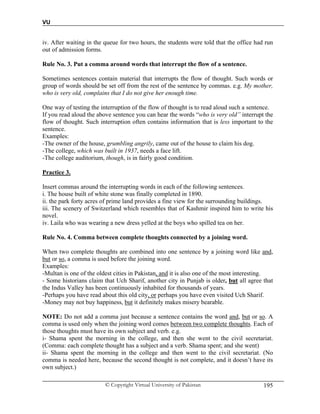 VU
© Copyright Virtual University of Pakistan 195
iv. After waiting in the queue for two hours, the students were told that the office had run
out of admission forms.
Rule No. 3. Put a comma around words that interrupt the flow of a sentence.
Sometimes sentences contain material that interrupts the flow of thought. Such words or
group of words should be set off from the rest of the sentence by commas. e.g. My mother,
who is very old, complains that I do not give her enough time.
One way of testing the interruption of the flow of thought is to read aloud such a sentence.
If you read aloud the above sentence you can hear the words “who is very old” interrupt the
flow of thought. Such interruption often contains information that is less important to the
sentence.
Examples:
-The owner of the house, grumbling angrily, came out of the house to claim his dog.
-The college, which was built in 1937, needs a face lift.
-The college auditorium, though, is in fairly good condition.
Practice 3.
Insert commas around the interrupting words in each of the following sentences.
i. The house built of white stone was finally completed in 1890.
ii. the park forty acres of prime land provides a fine view for the surrounding buildings.
iii. The scenery of Switzerland which resembles that of Kashmir inspired him to write his
novel.
iv. Laila who was wearing a new dress yelled at the boys who spilled tea on her.
Rule No. 4. Comma between complete thoughts connected by a joining word.
When two complete thoughts are combined into one sentence by a joining word like and,
but or so, a comma is used before the joining word.
Examples:
-Multan is one of the oldest cities in Pakistan, and it is also one of the most interesting.
- Some historians claim that Uch Sharif, another city in Punjab is older, but all agree that
the Indus Valley has been continuously inhabited for thousands of years.
-Perhaps you have read about this old city, or perhaps you have even visited Uch Sharif.
-Money may not buy happiness, but it definitely makes misery bearable.
NOTE: Do not add a comma just because a sentence contains the word and, but or so. A
comma is used only when the joining word comes between two complete thoughts. Each of
those thoughts must have its own subject and verb. e.g.
i- Shama spent the morning in the college, and then she went to the civil secretariat.
(Comma: each complete thought has a subject and a verb. Shama spent; and she went)
ii- Shama spent the morning in the college and then went to the civil secretariat. (No
comma is needed here, because the second thought is not complete, and it doesn’t have its
own subject.)
 