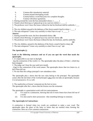 VU
© Copyright Virtual University of Pakistan 197
b. Comma after introductory material.
c. Comma around interrupting words.
d. Comma before a word that joins two complete thoughts.
e. Comma with direct quotations.
1. Glaring around the room the boss demanded silence. ( _____ )
2. I heard a horn blowing so I glanced up at my rearview mirror. ( _____ )
3. The professor won’t leave the house without his hat his briefcase and his umbrella. ( ___
)
4. The city children unused to the darkness of the forest sound it hard to sleep. ( ____ )
5. The man whispered “Listen very carefully to what I have to say”. ( _____ )
Answer:
1. Glaring around the room, the boss demanded silence. (b)
2. I heard a horn blowing, so I glanced up at my rearview mirror. (d)
3. The professor won’t leave the house without his hat, his briefcase, and his umbrella.
(a)
4. The city children, unused to the darkness of the forest, sound it hard to sleep. (c)
5. The man whispered “Listen very carefully to what I have to say”. (e)
The Apostrophe [,]
Look at the following sentences and see if you can spot the word that needs the
apostrophe.
1. it’s impossible to see stars in daylight.
- It’s the contraction of the words it is. The apostrophe takes the place of letter i, which has
been dropped.
2. The judge can’t hear the case until next month.
- Can’t is the contraction of the word cannot. The apostrophe shows that two letters (n, o)
have been left out.
3. No one likes the college principal’s new attendance rules.
The apostrophe plus s shows that the new rules belong to the principal. The apostrophe
comes after the last letter of the word principal. Likes does not take an apostrophe, because
it is not possessive. It is a verb.
4. The sandwiches at Greens’ restaurant are the best in town.
The apostrophe after the s, shows that the Greens own the restaurant.
The apostrophe is a punctuation work with two main purposes.
(i) It is used in a contraction, showing that one or more letters have been left out of
a word.
(ii) It is also used to show possession - that something belongs to someone.
The Apostrophe in Contractions:
A contraction is formed when two words are combined to make a new word. The
apostrophe takes the place of the letter or letters that are omitted when forming the
contraction. Here are a few common contractions.
 