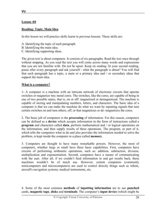 VU
© Copyright Virtual University of Pakistan 20
Lesson -04
Reading: Topic, Main Idea
In this lesson we will practice skills learnt in previous lessons. These skills are:
A. Identifying the topic of each paragraph.
B. Identifying the main idea.
C. Identifying supporting ideas.
The given text is about computers. It consists of six paragraphs. Read the text once through
without stopping. As you read the text you will come across many words and expressions
that you are not familiar with. Do not be upset. Keep on reading. In your second reading,
pause after every paragraph and ask yourself - what the paragraph is about? You will find
that each paragraph has a topic, a main or a primary idea and / or secondary ideas that
support the main idea.
What is a computer?
1- A computer is a machine with an intricate network of electronic circuits that operate
switches or magnetize tiny metal cores. The switches, like the cores, are capable of being in
one of two possible states, that is, on or off: magnetized or demagnetized. The machine is
capable of storing and manipulating numbers, letters, and characters. The basic idea of a
computer is that we can make the machine do what we want by inputting signals that turn
certain switches on and turn others, off, or that magnetizes or de- magnetizes the cores.
2. The basic job of computers is the processing of information. For this reason, computers
can be defined as a device which accepts information in the form of instructions called a
program and characters called data, perform mathematical and / or logical operations on
the information, and then supply results of these operations. The program, or part of it,
which tells the computers what to do and also provides the information needed to solve the
problem, is kept inside the computer in a place called memory.
3. Computers are thought to have many remarkable powers. However, the most of
computers, whether large or small have three basic capabilities. First, computers have
circuits of performing arithmetic operations, such as: addition, subtraction, division,
multiplication and exponentiation. Second, computers have a means of communicating
with the user. After all, if we couldn’t feed information in and get results back, these
machines wouldn’t be of much use. However, certain computers (commonly
minicomputers and microcomputers) are used to control directly things such as robots,
aircraft's navigation systems, medical instruments, etc.
4. Some of the most common methods of inputting information are to sue punched
cards, magnetic tape, disks and terminals. The computer’s input device (which might be
 