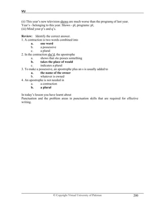 VU
© Copyright Virtual University of Pakistan 200
(ii) This year’s new television shows are much worse than the programs of last year.
Year’s - belonging to this year. Shows - pl, programs: pl,
(iii) Mind your p’s and q’s.
Review: Identify the correct answer.
1. A contraction is two words combined into
a. one word
b. a possessive
c. a plural
2. In the contraction she’d, the apostrophe
a. shows that she posses something
b. takes the place of would
c. indicates a plural
3. To make a possessive, an apostrophe plus an s is usually added to
a. the name of the owner
b. whatever is owned
4. An apostrophe is not needed in
a. a contraction
b. a plural
In today’s lesson you have learnt about
Punctuation and the problem areas in punctuation skills that are required for effective
writing.
 