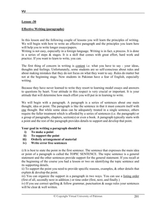 VU
© Copyright Virtual University of Pakistan 201
Lesson -30
Effective Writing (paragraphs)
In this lesson and the following couple of lessons you will learn the principles of writing.
We will begin with how to write an effective paragraph and the principles you learn here
will help you to write longer essays/papers.
Writing is not easy, especially in a foreign language. Writing is in fact, a process. It is done
in a series of steps & stages. It is a skill that comes with great effort, hard work and
practice. If you want to learn to write, you can.
The first thing of concern in writing is content i.e. what you have to say - your ideas,
thoughts and feelings. Unfortunately, some students are so self-conscious about rules and
about making mistakes that they do not focus on what they want to say. Rules do matter but
not at the beginning stage. Now students in Pakistan have a fear of English, especially
writing.
Because they have never learned to write they resort to learning model essays and answers
to questions by heart. Your attitude in this respect is very crucial or important. It is your
attitude that will determine how much effort you will put in in learning to write.
We will begin with a paragraph. A paragraph is a series of sentences about one main
thought, idea or point. The paragraph is like the sentence in that it must concern itself with
one thought. But while some ideas can be adequately treated in a single sentence, others
require the fuller treatment which is afforded by a series of sentences (i.e. the paragraph) or
a group of paragraphs, chapters, section(s) or even a book. A paragraph typically starts with
a point and the rest of the paragraph provides details to support and develop that point.
Your goal in writing a paragraph should be
i) To make a point
ii) To support the point
iii) Orderly arrangement of material
iv) Write error free sentences
i) It is best to state the point in the first sentence. The sentence that expresses the main idea
or point of a paragraph is called the TOPIC SENTENCE. The topic sentence is a general
statement and the other sentences provide support for the general statement. If you recall at
the beginning of the course you had a lesson or two on identifying the topic sentence and
its supporting details.
ii) To support the point you need to provide specific reasons, examples, & other details that
explain & develop the point.
iii) You can organize the support in a paragraph in two ways. You can use a listing order
(first of all, secondly next in addition.) or time order (first, next, and finally.)
iv) If you use correct spelling & follow grammar, punctuation & usage rules your sentences
will be clear & well written.
 