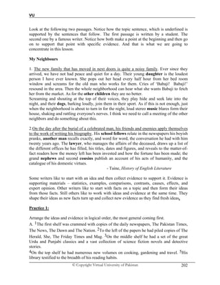 VU
© Copyright Virtual University of Pakistan 202
Look at the following two passages. Notice how the topic sentence, which is underlined is
supported by the sentences that follow. The first passage is written by a student. The
second one by a famous writer. Notice how both make a point at the beginning and then go
on to support that point with specific evidence. And that is what we are going to
concentrate in this lesson.
My Neighbours
1. The new family that has moved in next doors is quite a noisy family. Ever since they
arrived, we have not had peace and quiet for a day. Their young daughter is the loudest
person I have ever known. She pops out her head every half hour from her bed room
window and screams for the old man who works for them. Cries of ‘Babaji! Babaji!’
resound in the area. Then the whole neighborhood can hear what she wants Babaji to fetch
her from the market. As for the other children they are no better.
Screaming and shouting at the top of their voices, they play hide and seek late into the
night, and their dogs, barking loudly, join them in their sport. As if this is not enough, just
when the neighborhood is about to turn in for the night, loud stereo music blares form their
house, shaking and rattling everyone's nerves. I think we need to call a meeting of the other
neighbors and do something about this.
2.On the day after the burial of a celebrated man, his friends and enemies apply themselves
to the work of writing his biography. His school fellows relate in the newspapers his boyish
pranks, another man recalls exactly, and word for word, the conversation he had with him
twenty years ago. The lawyer, who manages the affairs of the deceased, draws up a list of
the different offices he has filled, his titles, dates and figures, and reveals to the matter-of-
fact readers how the money left has been invested and how the fortune has been made; the
grand nephews and second cousins publish an account of his acts of humanity, and the
catalogue of his domestic virtues.
- Taine, History of English Literature
Some writers like to start with an idea and then collect evidence to support it. Evidence is
supporting materials – statistics, examples, comparisons, contrasts, causes, effects, and
expert opinion. Other writers like to start with facts on a topic and then form their ideas
from those facts. Still others like to work with ideas and evidence at the same time. They
shape their ideas as new facts turn up and collect new evidence as they find fresh ideas.
Practice 1:
Arrange the ideas and evidence in logical order, the most general coming first.
A. 1The first shelf was crammed with copies of the daily newspapers, The Pakistan Times,
The News, The Dawn and The Nation. 2To the left of the papers he had piled copies of The
Herald, She, The Friday Times and Mag. 3On the middle shelf he had a set of the great
Urdu and Punjabi classics and a vast collection of science fiction novels and detective
stories.
4On the top shelf he had numerous new volumes on cooking, gardening and travel. 5His
library testified to the breadth of his reading habits.
 
