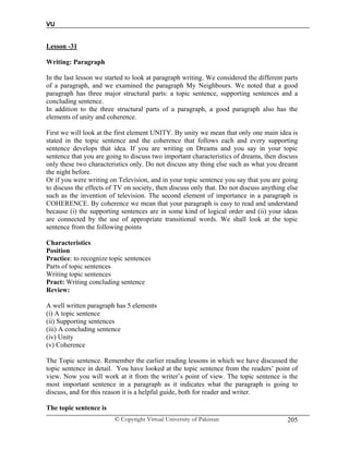 VU
© Copyright Virtual University of Pakistan 205
Lesson -31
Writing: Paragraph
In the last lesson we started to look at paragraph writing. We considered the different parts
of a paragraph, and we examined the paragraph My Neighbours. We noted that a good
paragraph has three major structural parts: a topic sentence, supporting sentences and a
concluding sentence.
In addition to the three structural parts of a paragraph, a good paragraph also has the
elements of unity and coherence.
First we will look at the first element UNITY. By unity we mean that only one main idea is
stated in the topic sentence and the coherence that follows each and every supporting
sentence develops that idea. If you are writing on Dreams and you say in your topic
sentence that you are going to discuss two important characteristics of dreams, then discuss
only these two characteristics only. Do not discuss any thing else such as what you dreamt
the night before.
Or if you were writing on Television, and in your topic sentence you say that you are going
to discuss the effects of TV on society, then discuss only that. Do not discuss anything else
such as the invention of television. The second element of importance in a paragraph is
COHERENCE. By coherence we mean that your paragraph is easy to read and understand
because (i) the supporting sentences are in some kind of logical order and (ii) your ideas
are connected by the use of appropriate transitional words. We shall look at the topic
sentence from the following points
Characteristics
Position
Practice: to recognize topic sentences
Parts of topic sentences
Writing topic sentences
Pract: Writing concluding sentence
Review:
A well written paragraph has 5 elements
(i) A topic sentence
(ii) Supporting sentences
(iii) A concluding sentence
(iv) Unity
(v) Coherence
The Topic sentence. Remember the earlier reading lessons in which we have discussed the
topic sentence in detail. You have looked at the topic sentence from the readers’ point of
view. Now you will work at it from the writer’s point of view. The topic sentence is the
most important sentence in a paragraph as it indicates what the paragraph is going to
discuss, and for this reason it is a helpful guide, both for reader and writer.
The topic sentence is
 