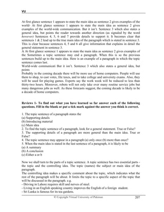 VU
© Copyright Virtual University of Pakistan 207
At first glance sentence 1 appears to state the main idea as sentence 2 gives examples of the
world- At first glance sentence 1 appears to state the main idea as sentence 2 gives
examples of the world-wide communication. But it isn’t. Sentence 3 which also states a
general idea, but points the reader towards another direction (as signaled by the word
however) Sentences 4, 5, 6 and 7 provide details to support it. It becomes clear that
sentences 1 & 2 lead up to the true main idea of the paragraph which is stated in sentence 3.
This is clear because sentences 4, 5 and 6 all give information that explains in detail the
general statement in sentence 3.
A At first glance sentence 1 appears to state the main idea as sentence 2 gives examples of
the Sometimes a topic sentence may end a paragraph. When this is so the previous
sentences build up to the main idea. Here is an example of a paragraph in which the topic
sentence comes last.
World-wide communicati But it isn’t. Sentence 3 which also states a general idea, but
points
Probably in the coming decade there will be more use of home computers. People will use
them to shop, to cast votes, file taxes, and to take college and university exams. Also, they
will be used for playing games. Experts say the work week will be reduced to less than
thirty-two hours. Moreover, robots will not only take over many routine service jobs but
many dangerous jobs as well. As these forecasts suggest, the coming decade is likely to be
a decade of home computers.
Reviews 1- To find out what you have learned so far answer each of the following
questions. Fill in the blank or put a tick mark against the answer you think is correct.
1. The topic sentence of a paragraph states the
(a) Supporting details
(b) Introducing material
(c) Main idea
2. To find the topic sentence of a paragraph, look for a general statement. True or False?
3. The supporting details of a paragraph are more general than the main idea. True or
False?
4. The topic sentence may appear in a paragraph (a) only once (b) more than once?
5. When the main idea is stated in the last sentence of a paragraph, it is likely to be
(a) A summary
(b) A conclusion
(c) Either a or b
Now we shall turn to the parts of a topic sentence. A topic sentence has two essential parts -
the topic and the controlling idea. The topic (names) the subject or main idea of the
paragraph.
The controlling idea makes a specific comment about the topic, which indicates what the
rest of the paragraph will be about. It limits the topic to a specific aspect of the topic that
will be discussed in the paragraph. e.g.
- Driving in Lahore requires skill and nerves of steel.
- Living in an English speaking country improves the English of a foreign student.
- Sri Lanka is famous for its tea gardens.
 
