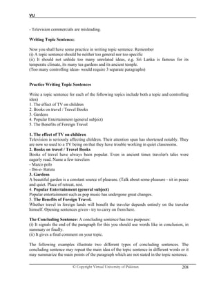 VU
© Copyright Virtual University of Pakistan 208
- Television commercials are misleading.
Writing Topic Sentence:
Now you shall have some practice in writing topic sentence. Remember
(i) A topic sentence should be neither too general nor too specific
(ii) It should not unhide too many unrelated ideas, e.g. Sri Lanka is famous for its
temperate climate, its many tea gardens and its ancient temple.
(Too many controlling ideas- would require 3 separate paragraphs)
Practice Writing Topic Sentences
Write a topic sentence for each of the following topics include both a topic and controlling
idea)
1. The effect of TV on children
2. Books on travel / Travel Books
3. Gardens
4. Popular Entertainment (general subject)
5. The Benefits of Foreign Travel
1. The effect of TV on children
Television is seriously affecting children. Their attention span has shortened notably. They
are now so used to a TV being on that they have trouble working in quiet classrooms.
2. Books on travel / Travel Books
Books of travel have always been popular. Even in ancient times traveler's tales were
eagerly read. Name a few travelers
- Marco polo
- Ibn-e- Batuta
3. Gardens
A beautiful garden is a constant source of pleasure. (Talk about some pleasure - sit in peace
and quiet. Place of retreat, rest.
4. Popular Entertainment (general subject)
Popular entertainment such as pop music has undergone great changes.
5. The Benefits of Foreign Travel.
Whether travel in foreign lands will benefit the traveler depends entirely on the traveler
himself. Opening sentences given - try to carry on from here.
The Concluding Sentence: A concluding sentence has two purposes:
(i) It signals the end of the paragraph for this you should use words like in conclusion, in
summary or finally.
(ii) It gives a final comment on your topic.
The following examples illustrate two different types of concluding sentences. The
concluding sentence may repeat the main idea of the topic sentence in different words or it
may summarize the main points of the paragraph which are not stated in the topic sentence.
 