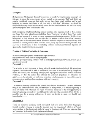 VU
© Copyright Virtual University of Pakistan 209
Examples:
(I) Synonyms: Most people think of ‘synonyms’ as words ‘having the same meaning’, but
it is easy to show that synonyms are always partial, never complete. ‘Tall’ and ‘high’ are
usually considered synonyms but while we can have both a tall building and ‘a high
building’ we cannot have both ‘a tall boy’ and ‘a high boy’. Therefore, we should be
careful in choosing words because many words that we considered turn out not to be really
synonyms (repeats main idea of topic sent)
(ii) Some people delight in inflicting pain on harmless little creatures. Such as flies, worms
and frogs. They also take pleasure in killing them. This is very cruel of them. They ought
not to do so, because it is wrong to cause unnecessary pain to any creature. Besides, from
being cruel to little animals, men are often led, to become cruel to then fellow creatures,
and they learn to do very cruel deeds. Whenever a man is tempted to hurt or kill any such
creature he should pause to think show he would feel if any creature more powerful than
he, were to do the same to him. (Concluding sentence summarizes the main 2 points not
specifically stated in the topic sentence.)
Practice 4: Writing Concluding & Sentences
In the following paragraphs underline the topic sentence.
(a)Determine the main idea of each paragraph.
(b)Add a good concluding sentence with an end of paragraph signal (Finally, to sum up, at
last, in conclusion).
Paragraph 1:
The scientist is more interested in doing scientific work than in defining it. He sometimes
says that a piece of work or book is unscientific, and what he actually means by that phrase
is that it is inexact, that it is badly arranged; that it jumps to conclusions without sufficient
evidence, or that the author has allowed his personal prejudices to influence his
report……... [by scientific work, then we mean that which is as exact as is possible, orderly
in arrangement, and based on sound and sufficient evidence].
Paragraph 2:
The habit of economy can easily be formed if we have a will to save. The first important
thing in the formation of this habit, as in the case of many others, is to make a beginning. It
does not matter with what sum we begin. We should make use of the first opportunity to
make a beginning; secondly we should keep this habit alive by consistent effort. All this is
possible only by a strong will-power. If once we decide to save, we should start
immediately……...
Paragraph 3:
There are numerous everyday words in English that have come from other languages.
English speakers relaxing at home, for example may put on pajama's which is a Persian
word. A sleep in the afternoon is called a ‘siesta’ a Spanish word. When we wash our hair
we ‘shampoo’ it - from the South Indian word champi.
 