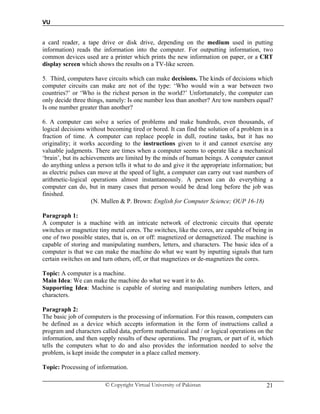 VU
© Copyright Virtual University of Pakistan 21
a card reader, a tape drive or disk drive, depending on the medium used in putting
information) reads the information into the computer. For outputting information, two
common devices used are a printer which prints the new information on paper, or a CRT
display screen which shows the results on a TV-like screen.
5. Third, computers have circuits which can make decisions. The kinds of decisions which
computer circuits can make are not of the type: ‘Who would win a war between two
countries?’ or ‘Who is the richest person in the world?’ Unfortunately, the computer can
only decide three things, namely: Is one number less than another? Are tow numbers equal?
Is one number greater than another?
6. A computer can solve a series of problems and make hundreds, even thousands, of
logical decisions without becoming tired or bored. It can find the solution of a problem in a
fraction of time. A computer can replace people in dull, routine tasks, but it has no
originality; it works according to the instructions given to it and cannot exercise any
valuable judgments. There are times when a computer seems to operate like a mechanical
‘brain’, but its achievements are limited by the minds of human beings. A computer cannot
do anything unless a person tells it what to do and give it the appropriate information; but
as electric pulses can move at the speed of light, a computer can carry out vast numbers of
arithmetic-logical operations almost instantaneously. A person can do everything a
computer can do, but in many cases that person would be dead long before the job was
finished.
(N. Mullen & P. Brown: English for Computer Science; OUP 16-18)
Paragraph 1:
A computer is a machine with an intricate network of electronic circuits that operate
switches or magnetize tiny metal cores. The switches, like the cores, are capable of being in
one of two possible states, that is, on or off: magnetized or demagnetized. The machine is
capable of storing and manipulating numbers, letters, and characters. The basic idea of a
computer is that we can make the machine do what we want by inputting signals that turn
certain switches on and turn others, off, or that magnetizes or de-magnetizes the cores.
Topic: A computer is a machine.
Main Idea: We can make the machine do what we want it to do.
Supporting Idea: Machine is capable of storing and manipulating numbers letters, and
characters.
Paragraph 2:
The basic job of computers is the processing of information. For this reason, computers can
be defined as a device which accepts information in the form of instructions called a
program and characters called data, perform mathematical and / or logical operations on the
information, and then supply results of these operations. The program, or part of it, which
tells the computers what to do and also provides the information needed to solve the
problem, is kept inside the computer in a place called memory.
Topic: Processing of information.
 