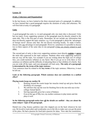 VU
© Copyright Virtual University of Pakistan 211
Lesson -32
(Unity, Coherence and Organization)
In the last lesson, we have looked at the three structural parts of a paragraph. In addition,
we have learned that a good paragraph requires the elements of unity and coherence. We
will first look at unity in a paragraph.
Unity
A good paragraph has unity i.e. in each paragraph only one main idea is discussed. Unity
has two parts. Every supporting sentence in the paragraph must be directly related to the
main idea. This is the first part of unity. Remember, do not include any information that
does not directly support the topic sentence. e.g. if your paragraph is about the ‘advantages
of foreign travel’ discuss only that. Do not discuss traveling locally. To make it better,
discuss only one advantage in each paragraph. However, sometimes it is possible to discuss
two or three aspects of the same idea in one paragraph if they are closely related to each
other.
The second part of unity is that every supporting sentence must directly explain or prove
the main idea expressed in the topic sentence. Students often write supporting sentences
that are way off the topic. For example if you are writing about the high cost of college
fees, you could mentions inflation as one factor. But if you go on to write three or four
sentences on inflation and the difficulty of educating three or four children of a family then
you are wide off the topic, and your paragraph will lack unity. The unity of a paragraph
is determined by the terms of the topic sentence.
Your sentences must be related to the key terms of the topic sentence. Otherwise, it must
be left out.
Look at the following paragraph. Which sentence does not contribute to a unified
effect?
Playing tennis keeps my mother fit
1. Running around the courts keeps her muscles toned up and gives them the
flexibility of a teenager.
2. We still have the cup she won for finishing first in the one-mile race in her
college Annual Sports.
3. Serving especially gives her a sense of balance.
4. Even at the age of fifty two, my mother continues to play tennis and she
plays it well.
In the following paragraph notice how all the details are unified – they are about the
same subject / topic of the paragraph.
Hamid was a big, bouncy guileless man who slapped you on the back whenever he met
you. He loved to crack jokes and would poke you in the ribs to make sure you got the point
of his jokes. He had a passion for food and a passion for ideas. ‘Now take the constitution,
 
