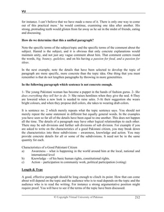 VU
© Copyright Virtual University of Pakistan 212
for instance. I can’t believe that we have made a mess of it. There is only one way to come
out of this practical mess.’ he would continue, examining one idea after another. His
strong, protruding teeth would glisten from far away as he sat in the midst of friends, eating
and discussing.
How do we determine that this a unified paragraph?
Note the specific terms of the subject/topic and the specific terms of the comment about the
subject. Hamid is the subject, and it is obvious that only concrete explanations would
maintain unity, and not just any vague comment about him. That comment centers round
the words, big, bouncy, guileless, and on his having a passion for food, and a passion for
ideas.
In the next example, note the details that have been selected to develop the topic of
paragraph are more specific, more concrete than the topic idea. One thing that you must
remember is that do not lengthen paragraphs by throwing in more generalities.
In the following paragraph which sentence is not concrete enough.
1- The young Pakistani woman has become a puppet in the hands of fashion gurus. 2- She
does everything they tell her to do. 3- She raises hemlines when they give the nod. 4-They
are lowered when a new look is needed to raise sales. 5-At their suggestion she wears
bright colours, and when they propose dull colors, she takes to wearing drab colors.
It is sentence no. 2 which merely repeats what the topic sentence says. You should not
merely repeat the same statement in different but equally general words. In the examples
you have seen so far all of the details have been equal to one another. This does not happen
all the time. The details of a paragraph may have other logical relationships to each other.
There may be sub divisions and further sub divisions of sub division. For example if you
are asked to write on the characteristics of a good Pakistani citizen, you may break down
the characteristics into three subdivisions – awareness, knowledge and action. You may
provide concrete details for all or some of the subdivisions. It need not be in the same
quantity for each.
Characteristics of a Good Pakistani Citizen
a) Awareness – what is happening in the world around him at the local, national and
international level
b) Knowledge – of his basic human rights, constitutional rights.
c) Action – participation in community work, political participation (voting)
Length & Type
A good, effective paragraph should be long enough to clinch its point. How that can come
about will depend on the topic and the audience who is to read depends on the topic and the
audience who is to read the writing. For instance a strong argumentative position might
require proof. You will have to see if the terms of the topic have been discussed.
 