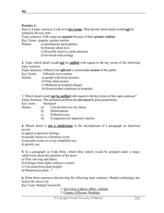 VU
© Copyright Virtual University of Pakistan 213
Practice 1:
Here is a topic sentence. Look at its key terms. Then decide which detail would not be
related to the key term.
Topic sentence: Folk songs are popular because of their greater realism.
Key Terms: popular, greater realism
Details: a) spontaneous participation
b) Honesty about love
c) Powerful, down to earth emotions
d) Involved with ecology
2. Topic which detail would not be unified with regard to the key terms of the following
topic sentence.
Topic Sentence: Inflation has affected a varied cross section of the public
Key Terms: Affected, cross section
Details: a) people with fixed incomes
b) Petty shop owners
c) Medicine & hospital charges
d) Overcrowded conditions in hospitals
3. Which detail would not be unified with regard to the key terms of this topic sentence?
Topic Sentence: The pollution problem has increased in great proportions.
Key Term: Increased
Details: a) Cars & buses on city sheets
b) Deforestation
c) Polluted rivers
d) Competition by imported vehicles
4. Which detail is not a subdivision in the development of a paragraph on historical
novels.
a) appeal to patriotic feelings
b) usually based on a factitious event
c) presents events in a very simplified way
d) glorify war
5. In a paragraph on Urdu films, which three details would be grouped under a major
subdivision about the qualities of the hero?
a) They can sing and dance.
b) Emerges from fights without a scratch.
c) Can jump from great heights
d) Monotonous plots. *
6. Write three sentences that develop the following topic sentence: Modern technology has
helped the housewife
Key Term: Helped, housewife
1. Save time, Labour, effort - kitchen
2. Cleaner, Efficient, Washing,
 