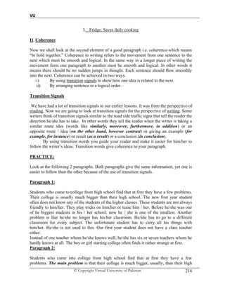 VU
© Copyright Virtual University of Pakistan 214
3._ Fridge, Saves daily cooking
II. Coherence
Now we shall look at the second element of a good paragraph i.e. coherence-which means
“to hold together.” Coherence in writing refers to the movement from one sentence to the
next which must be smooth and logical. In the same way in a longer piece of writing the
movement form one paragraph to another must be smooth and logical. In other words it
means there should be no sudden jumps in thought. Each sentence should flow smoothly
into the next. Coherence can be achieved in two ways.
i) By using transition signals to show how one idea is related to the next.
ii) By arranging sentence in a logical order.
Transition Signals
We have had a lot of transition signals in our earlier lessons. It was from the perspective of
reading. Now we are going to look at transition signals for the perspective of writing. Some
writers think of transition signals similar to the road side traffic signs that tell the reader the
direction he/she has to take. In other words they tell the reader when the writer is taking a
similar route idea (words like similarly, moreover, furthermore, in addition) or an
opposite route / idea (on the other hand, however contrast) or giving an example (for
example, for instance) or result (as a result) or a conclusion (in conclusion).
By using transition words you guide your reader and make it easier for him/her to
follow the writer’s ideas. Transition words give coherence to your paragraph.
PRACTICE:
Look at the following 2 paragraphs. Both paragraphs give the same information, yet one is
easier to follow than the other because of the use of transition signals.
Paragraph 1:
Students who come to college from high school find that at first they have a few problems.
Their college is usually much bigger than their high school. The new first year student
often does not know any of the students of the higher classes. These students are not always
friendly to him/her. They play tricks on him/her or tease him / her. Before he/she was one
of he biggest students in his / her school; now he / she is one of the smallest. Another
problem is that he/she no longer has his/her classroom. He/she has to go to a different
classroom for every subject. The unfortunate student has to carry all his things with
him/her. He/she is not used to this. Our first year student does not have a class teacher
either.
Instead of one teacher whom he/she knows well, he/she has six or seven teachers whom he
hardly knows at all. The boy or girl starting college often finds it rather strange at first.
Paragraph 2:
Students who came into college from high school find that at first they have a few
problems. The main problem is that their college is much bigger, usually, than their high
 