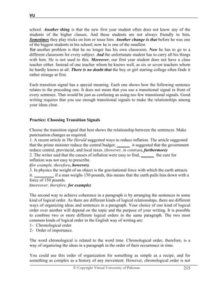 VU
© Copyright Virtual University of Pakistan 215
school. Another thing is that the new first year student often does not know any of the
students of the higher classes. And these students are not always friendly to him.
Sometimes they play tricks on him or tease him. Another change is that before he was one
of the biggest students in his school; now he is one of the smallest.
Yet another problem is that he no longer has his own classroom. Now he has to go to a
different classroom for every subject. And the unfortunate student has to carry all his things
with him. He is not used to this. Moreover, our first year student does not have a class
teacher either. Instead of one teacher whom he knows well, as six or seven teachers whom
he hardly knows at all. There is no doubt that the boy or girl starting college often finds it
rather strange at first.
Each transition signal has a special meaning. Each one shows how the following sentence
relates to the preceding one. It does not mean that you use a transitional signal in front of
every sentence. That would be just as confusing as using too few transitional signals. Good
writing requires that you use enough transitional signals to make the relationships among
your ideas clear.
Practice: Choosing Transition Signals
Choose the transition signal that best shows the relationship between the sentences. Make
punctuation changes as required.
1. A recent article in The Herald suggested ways to reduce inflation. The article suggested
that the prime minister reduce the central budget; ______ it suggested that the government
reduce central, provincial, and local taxes. (however, in contrast, furthermore)
2. The writer said that the causes of inflation were easy to find, ______ the cure for
inflation was not easy to prescribe.
(for example, therefore, however).
3. In physics the weight of an object is the gravitational force with which the earth attracts
it. _________ if a man weighs 150 pounds, this means that the earth pulls him down with a
force of 150 pounds.
(moreover, therefore, for example)
The second way to achieve coherence in a paragraph is by arranging the sentences in some
kind of logical order. As there are different kinds of logical relationships, there are different
ways of organizing ideas and sentences in a paragraph. Your choice of one kind of logical
order over another will depend on the topic and the purpose of your writing. It is possible
to combine two or more different logical orders in the same paragraph. The two most
common kinds of logical order in the English way of writing are:
1- Chronological order
2- Order of importance.
The word chronological is related to the word time. Chronological order, therefore, is a
way of organizing the ideas in a paragraph in the order of their occurrence in time.
You could use this order of organization for something as simple as a recipe, and for
something as complex as a history of any movement. However, chronological order is not
 