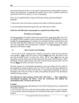 VU
© Copyright Virtual University of Pakistan 216
just used for historical events; it is also used to explain processes and procedures, business,
science and engineering. A paragraph that explains how to solve a problem, perform an
experiment are known as ‘process’ or ‘how to’ paragraphs.
There are two important points to keep in mind when writing a good chronological
paragraph.
1. Discuss the events or the steps in a process in the order in which they take place.
2. Use chronological transitional signals (first, next, after, then, in 1960).
Notice how the following two paragraphs are organized according to time.
The History of Computers
The first generation of computers which used vacuum tubes, came out in 1950. Univac I is
an example of these computers which could perform thousands of calculations per second.
In 1960, the second generation of computers was developed and these could perform work
ten times faster than their predecessor. Second generation computers were smaller, faster
and more dependable than first-generation computers. The third generation computers
appeared on the market in 1965.
–b) How to make Carrot Pudding
––If you want to cook something that is delicious and quick to make try this recipe for
carrot pudding. First, scrape the carrots (1 kilo) and then grate them. Boil milk (1 kilo)
and add the grated carrots. Let them boil. Add I cup of sugar. Next beat one egg
thoroughly; pour the beaten egg into the boiling milk and carrots. Stir the mixture. Add 2
tablespoons of finely grated coconut. Mix well. Cook till mixture becomes thick. Turn off
the gas. When the mixture cools pour it into a dish.
The topic sentence of a chronological paragraph in some way indicates the time order. In
the paragraph on computers phrases such as in 1950, in 1960 was developed, appeared on
the market, 1965 give the reader a hint that this is a chronological paragraph. In a process
paragraph, such as the one on how to make carrot pudding the process to be described is
named in the topic sentence.
The following are topic sentences. Check with a tick mark ( ) those suggesting a
chronological paragraph will follow. Circle the word/words that indicate the
chronological order. The first is done for you.
Example:
In the past thirty-five years, (developments) in the field of electronics have revolutionized
the computer industry.
1- The worst day in my life was the day I left my family and my friends to come to Canada.
2- In my opinion, television programs can be divided into three types: excellent, mediocre,
and poor
 