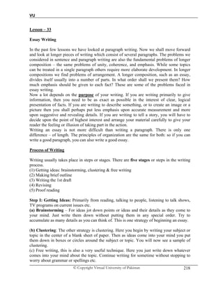 VU
© Copyright Virtual University of Pakistan 218
Lesson – 33
Essay Writing
In the past few lessons we have looked at paragraph writing. Now we shall move forward
and look at longer pieces of writing which consist of several paragraphs. The problems we
considered in sentence and paragraph writing are also the fundamental problems of longer
composition – the same problems of unity, coherence, and emphasis. While some topics
can be treated in a single paragraph others require more elaborate development. In longer
compositions we find problems of arrangement. A longer composition, such as an essay,
divides itself usually into a number of parts. In what order shall we present them? How
much emphasis should be given to each fact? These are some of the problems faced in
essay writing.
Now a lot depends on the purpose of your writing. If you are writing primarily to give
information, then you need to be as exact as possible in the interest of clear, logical
presentation of facts. If you are writing to describe something, or to create an image or a
picture then you shall perhaps put less emphasis upon accurate measurement and more
upon suggestive and revealing details. If you are writing to tell a story, you will have to
decide upon the point of highest interest and arrange your material carefully to give your
reader the feeling or illusion of taking part in the action.
Writing an essay is not more difficult than writing a paragraph. There is only one
difference – of length. The principles of organization are the same for both: so if you can
write a good paragraph, you can also write a good essay.
Process of Writing
Writing usually takes place in steps or stages. There are five stages or steps in the writing
process.
(1) Getting ideas: brainstorming, clustering & free writing
(2) Making brief outline
(3) Writing the 1st draft
(4) Revising
(5) Proof reading
Step I: Getting Ideas: Primarily from reading, talking to people, listening to talk shows,
TV programs on current issues etc.
(a) Brainstorming – For ideas jot down points or ideas and their details as they come to
your mind. Just write them down without putting them in any special order. Try to
accumulate as many details as you can think of. This is one strategy of beginning an essay.
(b) Clustering: The other strategy is clustering. Here you begin by writing your subject or
topic in the center of a blank sheet of paper. Then as ideas come into your mind you put
them down in boxes or circles around the subject or topic. You will now see a sample of
clustering.
(c) Free writing, this is also a very useful technique. Here you just write down whatever
comes into your mind about the topic. Continue writing for sometime without stopping to
worry about grammar or spellings etc.
 