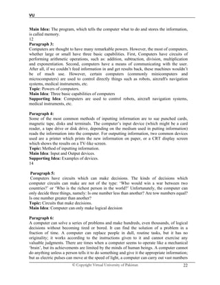 VU
© Copyright Virtual University of Pakistan 22
Main Idea: The program, which tells the computer what to do and stores the information,
is called memory.
12
Paragraph 3:
Computers are thought to have many remarkable powers. However, the most of computers,
whether large or small have three basic capabilities. First, Computers have circuits of
performing arithmetic operations, such as: addition, subtraction, division, multiplication
and exponentiation. Second, computers have a means of communicating with the user.
After all, if we couldn’t feed information in and get results back, these machines wouldn’t
be of much use. However, certain computers (commonly minicomputers and
microcomputers) are used to control directly things such as robots, aircraft's navigation
systems, medical instruments, etc.
Topic: Powers of computers.
Main Idea: Three basic capabilities of computers
Supporting Idea: Computers are used to control robots, aircraft navigation systems,
medical instruments, etc.
Paragraph 4:
Some of the most common methods of inputting information are to sue punched cards,
magnetic tape, disks and terminals. The computer’s input device (which might be a card
reader, a tape drive or disk drive, depending on the medium used in putting information)
reads the information into the computer. For outputting information, two common devices
used are a printer which prints the new information on paper, or a CRT display screen
which shows the results on a TV-like screen.
Topic: Method of inputting information.
Main Idea: Input and Output devices.
Supporting Idea: Examples of devices.
14
Paragraph 5:
Computers have circuits which can make decisions. The kinds of decisions which
computer circuits can make are not of the type: ‘Who would win a war between two
countries?’ or ‘Who is the richest person in the world?’ Unfortunately, the computer can
only decide three things, namely: Is one number less than another? Are tow numbers equal?
Is one number greater than another?
Topic: Circuits that make decisions.
Main Idea: Computer can only make logical decision
Paragraph 6:
A computer can solve a series of problems and make hundreds, even thousands, of logical
decisions without becoming tired or bored. It can find the solution of a problem in a
fraction of time. A computer can replace people in dull, routine tasks, but it has no
originality; it works according to the instructions given to it and cannot exercise any
valuable judgments. There are times when a computer seems to operate like a mechanical
‘brain’, but its achievements are limited by the minds of human beings. A computer cannot
do anything unless a person tells it to do something and give it the appropriate information;
but as electric pulses can move at the speed of light, a computer can carry out vast numbers
 