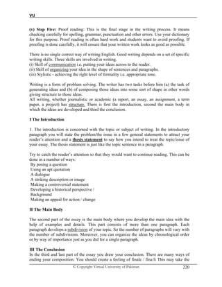 VU
© Copyright Virtual University of Pakistan 220
(v) Step Five: Proof reading: This is the final stage in the writing process. It means
checking carefully for spelling, grammar, punctuation and other errors. Use your dictionary
for this purpose. Proof reading is often hard work and students want to avoid proofing. If
proofing is done carefully, it will ensure that your written work looks as good as possible.
There is no single correct way of writing English. Good writing depends on a set of specific
writing skills. Three skills are involved in writing.
(i) Skill of communication i.e. putting your ideas across to the reader.
(ii) Skill of organizing your idea in the shape of sentences and paragraphs.
(iii) Stylistic - achieving the right level of formality i.e. appropriate tone.
Writing is a form of problem solving. The writer has two tasks before him (a) the task of
generating ideas and (b) of composing those ideas into some sort of shape in other words
giving structure to those ideas.
All writing, whether journalistic or academic (a report, an essay, an assignment, a term
paper, a project) has structure. There is first the introduction, second the main body in
which the ideas are developed and third the conclusion.
I The Introduction
1. The introduction is concerned with the topic or subject of writing. In the introductory
paragraph you will state the problem/the issue in a few general statements to attract your
reader’s attention and a thesis statement to say how you intend to treat the topic/issue of
your essay. The thesis statement is just like the topic sentence in a paragraph.
Try to catch the reader’s attention so that they would want to continue reading. This can be
done in a number of ways:
By posing a question
Using an apt quotation
A dialogue
A striking description or image
Making a controversial statement
Developing a historical perspective /
Background
Making an appeal for action / change
II The Main Body
The second part of the essay is the main body where you develop the main idea with the
help of examples and details. This part consists of more than one paragraph. Each
paragraph develops a subdivision of your topic. So the number of paragraphs will vary with
the number of subdivisions. Moreover, you can organize the ideas by chronological order
or by way of importance just as you did for a single paragraph.
III The Conclusion
In the third and last part of the essay you draw your conclusion. There are many ways of
ending your composition. You should create a feeling of finale / fina:li This may take the
 