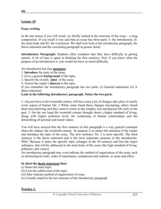 VU
© Copyright Virtual University of Pakistan 223
Lesson -34
Essay writing
In the last lesson if you will recall, we briefly looked at the structure of the essay - a long
composition. If you recall it was said that an essay has three parts: I- the introduction, II-
the main body and III- the conclusion. We shall now look at the introductory paragraph, the
thesis statement and the concluding paragraph in greater detail.
Introductory Paragraph: Students often complain that they have difficulty in getting
started. A lot of time is spent in thinking the first sentence. Now if you know what the
purpose of an introduction is, you would not have so much difficulty.
An introduction has four purposes:
1. Introduce the topic of the essay.
2. Give a general background of the topic.
3. Specify the overall, ‘plan’ of the essay.
4. Arouse the reader’s interest in the topic.
If you remember the introductory paragraph has two parts: (i) General statements (ii) A
thesis statement
Look at the following introductory paragraph. Notice the two parts.
1. Anyone born in the twentieth century will have seen a lot of changes take place in nearly
every aspect of human life. 2 While some found these changes fascinating, others found
them discomforting and they want to return to the simpler, less mechanical life style of the
past. 3. On the one hand the twentieth century brought about a higher standard of living,
along with higher pollution level, the weakening of human relationships and the
diminishing of spiritual and moral values.
You will have noticed that the first sentence in this paragraph is a very general comment
about the subject, the twentieth century. Its purpose is to attract the attention of the reader
and introduce the topic of the essay. The next sentence, No. 2 is more specific. The third
sentence is the thesis statement and is the most important sentence in the introduction.
Why? Because it states the specific topic (changes in the 20 century) and lists the major
subtopics, that will be addressed in the main body of the essay (the high standard of living,
pollution, and values).
An introductory paragraph may even indicate the method of organization of the essay such
as chronological order, order of importance, comparison and contrast, or cause and effect.
In short the thesis statement then:
(i) States the main topic
(ii) Lists the subdivision of the topic
(iii) May indicate method of organization of essay
(iv) Usually stated in the last sentence of the introductory paragraph.
Practice 1:
 