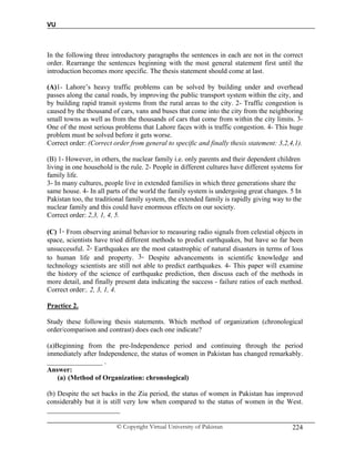 VU
© Copyright Virtual University of Pakistan 224
In the following three introductory paragraphs the sentences in each are not in the correct
order. Rearrange the sentences beginning with the most general statement first until the
introduction becomes more specific. The thesis statement should come at last.
(A)1- Lahore’s heavy traffic problems can be solved by building under and overhead
passes along the canal roads, by improving the public transport system within the city, and
by building rapid transit systems from the rural areas to the city. 2- Traffic congestion is
caused by the thousand of cars, vans and buses that come into the city from the neighboring
small towns as well as from the thousands of cars that come from within the city limits. 3-
One of the most serious problems that Lahore faces with is traffic congestion. 4- This huge
problem must be solved before it gets worse.
Correct order: (Correct order from general to specific and finally thesis statement: 3,2,4,1).
(B) 1- However, in others, the nuclear family i.e. only parents and their dependent children
living in one household is the rule. 2- People in different cultures have different systems for
family life.
3- In many cultures, people live in extended families in which three generations share the
same house. 4- In all parts of the world the family system is undergoing great changes. 5 In
Pakistan too, the traditional family system, the extended family is rapidly giving way to the
nuclear family and this could have enormous effects on our society.
Correct order: 2,3, 1, 4, 5.
(C) 1- From observing animal behavior to measuring radio signals from celestial objects in
space, scientists have tried different methods to predict earthquakes, but have so far been
unsuccessful. 2- Earthquakes are the most catastrophic of natural disasters in terms of loss
to human life and property. 3- Despite advancements in scientific knowledge and
technology scientists are still not able to predict earthquakes. 4- This paper will examine
the history of the science of earthquake prediction, then discuss each of the methods in
more detail, and finally present data indicating the success - failure ratios of each method.
Correct order:. 2, 3, 1, 4.
Practice 2.
Study these following thesis statements. Which method of organization (chronological
order/comparison and contrast) does each one indicate?
(a)Beginning from the pre-Independence period and continuing through the period
immediately after Independence, the status of women in Pakistan has changed remarkably.
________________ .
Answer:
(a) (Method of Organization: chronological)
(b) Despite the set backs in the Zia period, the status of women in Pakistan has improved
considerably but it is still very low when compared to the status of women in the West.
_____________________
 