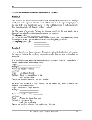 VU
© Copyright Virtual University of Pakistan 225
Answer: (Method of Organization: comparison & contrast)
Practice 3.
The following are thesis statements in which both the method of organization and the major
subdivision of the topic are indicated. Each subdivision will be the topic of a paragraph in
the main body. Read the statement and say (i) what will be the topics of each paragraph (ii)
how many paragraphs will the essay probably contain?
(a) The status of women in Pakistan has changed notably in the past decade due to
increased educational opportunities and economic independence.
No. of paragraphs (___):__________ ________
(b)The role of women in Pakistani society has undergone great changes especially in the
areas of political participation, economic self reliance and job opportunities.
No. of paragraphs ( _ ) - ______________
- _________________
- __________________
Practice 4:
Look at the following thesis statements. The main topic is underlined and the subtopics are
in brackets. Indicate the words or punctuation marks that are used to introduce the
subtopics.
(i) Capital punishment should be abolished not only because it deprives a human being of
life but also because it does not stop crime.
Topic: __________________________
Subtopic:_______________________
Words that introduce subtopic:
Answer:
Topic -Capital punishment
Subtopic -Deprives a human being of life
-Does not stop crime.
Words that introduce Subtopic - not only, but also.
(ii) Women are likely to live longer than men for two reasons: they lead less stressful lives
and they look after their health.
Topic -Women live longer than men
Subtopic _____________________
_____________________
Words that introduce subtopic:_________
Answer:
Topic -Women live longer than men
Subtopic -Less stressful lives
-Look after their health
Words that introduce subtopic: Punctuation mark, the colon :
 