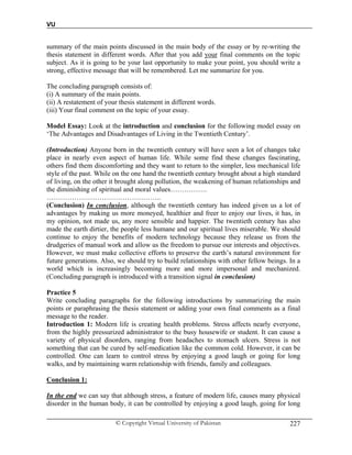 VU
© Copyright Virtual University of Pakistan 227
summary of the main points discussed in the main body of the essay or by re-writing the
thesis statement in different words. After that you add your final comments on the topic
subject. As it is going to be your last opportunity to make your point, you should write a
strong, effective message that will be remembered. Let me summarize for you.
The concluding paragraph consists of:
(i) A summary of the main points.
(ii) A restatement of your thesis statement in different words.
(iii) Your final comment on the topic of your essay.
Model Essay: Look at the introduction and conclusion for the following model essay on
‘The Advantages and Disadvantages of Living in the Twentieth Century’.
(Introduction) Anyone born in the twentieth century will have seen a lot of changes take
place in nearly even aspect of human life. While some find these changes fascinating,
others find them discomforting and they want to return to the simpler, less mechanical life
style of the past. While on the one hand the twentieth century brought about a high standard
of living, on the other it brought along pollution, the weakening of human relationships and
the diminishing of spiritual and moral values…………….
…………………………………………..
(Conclusion) In conclusion, although the twentieth century has indeed given us a lot of
advantages by making us more moneyed, healthier and freer to enjoy our lives, it has, in
my opinion, not made us, any more sensible and happier. The twentieth century has also
made the earth dirtier, the people less humane and our spiritual lives miserable. We should
continue to enjoy the benefits of modern technology because they release us from the
drudgeries of manual work and allow us the freedom to pursue our interests and objectives.
However, we must make collective efforts to preserve the earth’s natural environment for
future generations. Also, we should try to build relationships with other fellow beings. In a
world which is increasingly becoming more and more impersonal and mechanized.
(Concluding paragraph is introduced with a transition signal in conclusion)
Practice 5
Write concluding paragraphs for the following introductions by summarizing the main
points or paraphrasing the thesis statement or adding your own final comments as a final
message to the reader.
Introduction 1: Modern life is creating health problems. Stress affects nearly everyone,
from the highly pressurized administrator to the busy housewife or student. It can cause a
variety of physical disorders, ranging from headaches to stomach ulcers. Stress is not
something that can be cured by self-medication like the common cold. However, it can be
controlled. One can learn to control stress by enjoying a good laugh or going for long
walks, and by maintaining warm relationship with friends, family and colleagues.
Conclusion 1:
In the end we can say that although stress, a feature of modern life, causes many physical
disorder in the human body, it can be controlled by enjoying a good laugh, going for long
 
