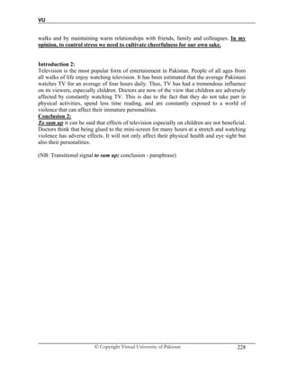 VU
© Copyright Virtual University of Pakistan 228
walks and by maintaining warm relationships with friends, family and colleagues. In my
opinion, to control stress we need to cultivate cheerfulness for our own sake.
Introduction 2:
Television is the most popular form of entertainment in Pakistan. People of all ages from
all walks of life enjoy watching television. It has been estimated that the average Pakistani
watches TV for an average of four hours daily. Thus, TV has had a tremendous influence
on its viewers, especially children. Doctors are now of the view that children are adversely
affected by constantly watching TV. This is due to the fact that they do not take part in
physical activities, spend less time reading, and are constantly exposed to a world of
violence that can affect their immature personalities.
Conclusion 2:
To sum up it can be said that effects of television especially on children are not beneficial.
Doctors think that being glued to the mini-screen for many hours at a stretch and watching
violence has adverse effects. It will not only affect their physical health and eye sight but
also their personalities.
(NB: Transitional signal to sum up; conclusion - paraphrase)
 