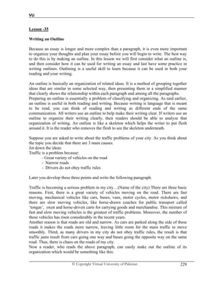 VU
© Copyright Virtual University of Pakistan 229
Lesson -35
Writing an Outline
Because an essay is longer and more complex than a paragraph, it is even more important
to organize your thoughts and plan your essay before you will begin to write. The best way
to do this is by making an outline. In this lesson we will first consider what an outline is,
and then consider how it can be used for writing an essay and last have some practice in
writing outlines. Outlining is a useful skill to learn because it can be used in both your
reading and your writing.
An outline is basically an organization of related ideas. It is a method of grouping together
ideas that are similar in some selected way, then presenting them in a simplified manner
that clearly shows the relationship within each paragraph and among all the paragraphs.
Preparing an outline is essentially a problem of classifying and organizing. As said earlier,
an outline is useful in both reading and writing. Because writing is language that is meant
to be read, you can think of reading and writing as different ends of the same
communication. All writers use an outline to help make their writing clear. If writers use an
outline to organize their writing clearly, their readers should be able to analyze that
organization of writing. An outline is like a skeleton which helps the writer to put flesh
around it. It is the reader who removes the flesh to see the skeleton underneath.
Suppose you are asked to write about the traffic problems of your city. As you think about
the topic you decide that there are 3 main causes.
Jot down the ideas:
Traffic is a problem because:
- Great variety of vehicles on the road
- Narrow roads
- Drivers do not obey traffic rules
Later you develop these three points and write the following paragraph.
Traffic is becoming a serious problem in my city…(Name of the city) There are three basic
reasons. First, there is a great variety of vehicles moving on the road. There are fast
moving, mechanical vehicles like cars, buses, vans, motor cycles, motor rickshaws, and
there are slow moving vehicles, like horse-drawn coaches for public transport called
‘tongas’, oxen and horse-driven carts for carrying goods and merchandise. This mixture of
fast and slow moving vehicles is the greatest of traffic problems. Moreover, the number of
these vehicles has risen considerably in the recent years.
Another reason is that roads are old and narrow. As cars are parked along the side of these
roads it makes the roads more narrow, leaving little room for the main traffic to move
smoothly. Third, as many drivers in my city do not obey traffic rules, the result is that
traffic jams result from cars going one way and buses going the opposite way on the same
road. Thus, there is chaos on the roads of my city.
Now a reader, who reads the above paragraph, can easily make out the outline of its
organization which would be something like this:
 
