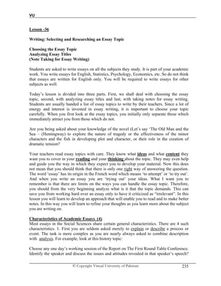 VU
© Copyright Virtual University of Pakistan 235
Lesson -36
Writing: Selecting and Researching an Essay Topic
Choosing the Essay Topic
Analyzing Essay Titles
(Note Taking for Essay Writing)
Students are asked to write essays on all the subjects they study. It is part of your academic
work. You write essays for English, Statistics, Psychology, Economics, etc. So do not think
that essays are written for English only. You will be required to write essays for other
subjects as well.
Today’s lesson is divided into three parts. First, we shall deal with choosing the essay
topic, second, with analyzing essay titles and last, with taking notes for essay writing.
Students are usually handed a list of essay topics to write by their teachers. Since a lot of
energy and interest is invested in essay writing, it is important to choose your topic
carefully. When you first look at the essay topics, you initially only separate those which
immediately attract you from those which do not.
Are you being asked about your knowledge of the novel (Let’s say ‘The Old Man and the
Sea – (Hemingway) to explore the nature of tragedy or the effectiveness of the minor
characters and the fish in developing plot and character, or their role in the creation of
dramatic tension?
Your teachers read essay topics with care. They know what ideas and what content they
want you to cover in your reading and your thinking about the topic. They may even help
and guide you the way in which they expect you to develop your material. Now this does
not mean that you should think that there is only one right way of answering the question.
The word ‘essay’ has its origin in the French word which means ‘to attempt’ or ‘to try out’.
And when you write an essay you are ‘trying out’ your ideas. What I want you to
remember is that there are limits on the ways you can handle the essay topic. Therefore,
you should from the very beginning analyze what is it that the topic demands. This can
save you from working hard over an essay only to have it criticized as “irrelevant”. In this
lesson you will learn to develop an approach that will enable you to read and to make better
notes. In this way you will learn to refine your thoughts as you learn more about the subject
you are writing on.
Characteristics of Academic Essays (4)
Most essays in the Social Sciences share certain general characteristics. There are 4 such
characteristics. 1. First you are seldom asked merely to explain or describe a process or
event. The task is more complex as you are nearly always asked to combine description
with analysis. For example, look at this history topic:
Choose any one day’s working session of the Report on The First Round Table Conference.
Identify the speaker and discuss the issues and attitudes revealed in that speaker’s speech?
 