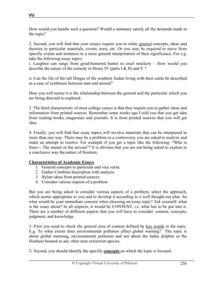 VU
© Copyright Virtual University of Pakistan 236
How would you handle such a question? Would a summary satisfy all the demands made in
the topic?
2. Second, you will find that your essays require you to relate general concepts, ideas and
theories to particular materials, events, texts, etc. Or you may be required to move from
specific events and instances to a more general interpretation of their significance. For e.g.
take the following essay topics:
i. Laughter can range from good-humored banter to cruel mockery – How would you
describe the nature of the comedy in Henry IV (parts I & II) and V ?
ii. Can the life of the tall Dingas of the southern Sudan living with their cattle be described
as a case of symbiosis between man and animal?
Here you will notice it is the relationship between the general and the particular which you
are being directed to explored.
3. The third characteristic of most college essays is that they require you to gather ideas and
information from printed sources. Remember some weeks ago I told you that you get idea
from reading books, magazines and journals. It is from printed sources that you will get
idea.
4. Finally, you will find that essay topics will involve materials that can be interpreted in
more than one way. There may be a problem or a controversy you are asked to analyze and
make an attempt to resolve. For example if you get a topic like the following: “Who is
freer--- The master or the servant”? It is obvious that you are not being asked to explain in
a conclusive way the nature of freedom.
Characteristics of Academic Essays
1. General concepts to particular and vice versa.
2. Gather Combine description with analysis
3. Relate ideas from printed sources
4. Consider various aspects of a problem
But you are being asked to consider various aspects of a problem, select the approach,
which seems appropriate to you and to develop it according to a well thought-out plan. So
what would be your immediate concern when choosing an essay topic? Ask yourself: what
is the essay about? In all respects, it would be CONTENT, i.e. what has to be put into it.
There are a number of different aspects that you will have to consider: content, concepts,
judgment, and knowledge.
1- First you need to check the general area of content defined by key words in the topic.
E.g. To what extent does environmental pollution affect global warning? The topic is
about global warming, environmental pollution and not about the Indus dolphin or the
Houbara bustard or any other near extinction species.
2- Second, you should identify the specific concepts on which the topic is focused.
 