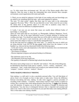 VU
© Copyright Virtual University of Pakistan 237
e.g. To what extent does environment and life style of the Hunza people affect their
longevity. Here the essay is about the relationship that exists between three concepts:
environment, social organization (life style) and health.
3- Third, you are asked for judgment. In the light of your reading and your knowledge you
are asked to say something about the topic - pass some judgment or opinion.
The term “To what extent” implies that there may be some truth in the relationship
suggested. The terms “Why”, “How far you think this is true” allow room for you to deny
the whole basis of the question asked. It is clear that in academic essays there is
considerable room for difference in judgment/opinion.
4- Lastly, I am sure you are aware that essays are usually about different bodies of
knowledge, i.e. disciplines.
There are some topics that are very broad. e.g. Photography, Inflation, Happiness, Travel,
Discipline, etc. One of the major difficulties occurs in actually defining or limiting and
wording your topic. You should not expect that you will be able to settle on a precise topic
at once. You will need to read extensively and to talk with your tutor before you can
narrow down the subject or topic to a specifically manageable focus.
So the first step must be to analyze your essay topic - i.e. analyze the ways in which you
are being directed. Look first for the key words which direct how the content is to be
handled. e.g. what are the key directional words in the following topics:
- In the past twenty years (developments) in the field of electronics have (revolutionized)
the computer industry
- The (causes) of inflation
- Discuss important (religious and national holidays) in (Pakistan)
-The (milestone years) in my life.
- The (Hazards) of driving (small) cars.
-The (quality) of education in Pakistan high schools has (declined).
The task in most college essays is to ‘describe’ and ‘analyze’. The task of describing may
be identified by directional words such as ‘explain’, ‘review’, ‘outline’, ‘enumerate’, ‘list’,
‘summarize’, ‘state’, words which direct you to analyze your material include ‘assess’,
‘compare’, ‘contrast’, criticize’, ‘analyze’, ‘discuss’.
NOTE-MAKING FOR ESSAY WRITING
Note making, is a skill and it is also a peculiarly personal affair. You will find plenty of
advice from a lot of people on how to take notes or make notes. Notice the difference
between note-taking and note- making. To take notes suggests a passive procedure of
recording words verbatim - /v3:beitim/- which means word for word, exactly as spoken or
written, like a secretary does while taking dictation from the boss. To make notes demands
your full attention. It requires you to be alert to the pattern of thought, its direction and
development. You also have to distinguish between what is important and essential and
what is not. And it is this active involvement on your part that makes note-making difficult:
This is what makes note-making valuable.
 
