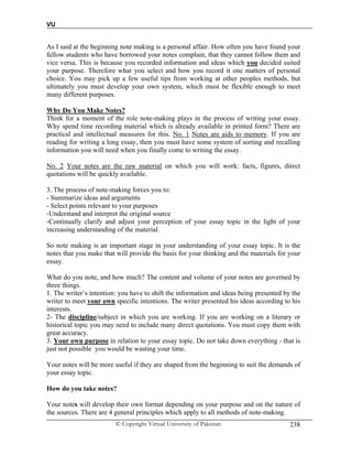 VU
© Copyright Virtual University of Pakistan 238
As I said at the beginning note making is a personal affair. How often you have found your
fellow students who have borrowed your notes complain, that they cannot follow them and
vice versa. This is because you recorded information and ideas which you decided suited
your purpose. Therefore what you select and how you record it one matters of personal
choice. You may pick up a few useful tips from working at other peoples methods, but
ultimately you must develop your own system, which must be flexible enough to meet
many different purposes.
Why Do You Make Notes?
Think for a moment of the role note-making plays in the process of writing your essay.
Why spend time recording material which is already available in printed form? There are
practical and intellectual measures for this. No. 1 Notes are aids to memory. If you are
reading for writing a long essay, then you must have some system of sorting and recalling
information you will need when you finally come to writing the essay.
No. 2 Your notes are the raw material on which you will work: facts, figures, direct
quotations will be quickly available.
3. The process of note-making forces you to:
- Summarize ideas and arguments
- Select points relevant to your purposes
-Understand and interpret the original source
-Continually clarify and adjust your perception of your essay topic in the light of your
increasing understanding of the material.
So note making is an important stage in your understanding of your essay topic. It is the
notes that you make that will provide the basis for your thinking and the materials for your
essay.
What do you note, and how much? The content and volume of your notes are governed by
three things.
1. The writer’s intention: you have to shift the information and ideas being presented by the
writer to meet your own specific intentions. The writer presented his ideas according to his
interests.
2- The discipline/subject in which you are working. If you are working on a literary or
historical topic you may need to include many direct quotations. You must copy them with
great accuracy.
3. Your own purpose in relation to your essay topic. Do not take down everything - that is
just not possible you would be wasting your time.
Your notes will be more useful if they are shaped from the beginning to suit the demands of
your essay topic.
How do you take notes?
Your notes will develop their own format depending on your purpose and on the nature of
the sources. There are 4 general principles which apply to all methods of note-making.
 