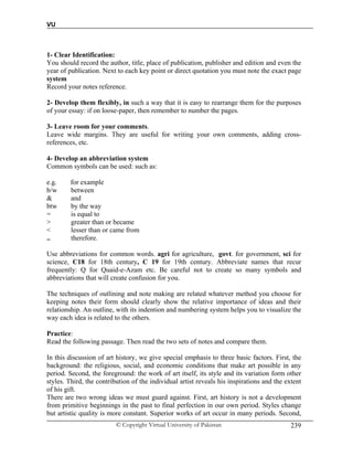 VU
© Copyright Virtual University of Pakistan 239
1- Clear Identification:
You should record the author, title, place of publication, publisher and edition and even the
year of publication. Next to each key point or direct quotation you must note the exact page
system
Record your notes reference.
2- Develop them flexibly, in such a way that it is easy to rearrange them for the purposes
of your essay: if on loose-paper, then remember to number the pages.
3- Leave room for your comments.
Leave wide margins. They are useful for writing your own comments, adding cross-
references, etc.
4- Develop an abbreviation system
Common symbols can be used: such as:
e.g. for example
b/w between
& and
btw by the way
= is equal to
> greater than or became
< lesser than or came from
.. therefore.
Use abbreviations for common words. agri for agriculture, govt. for government, sci for
science, C18 for 18th century, C 19 for 19th century. Abbreviate names that recur
frequently: Q for Quaid-e-Azam etc. Be careful not to create so many symbols and
abbreviations that will create confusion for you.
The techniques of outlining and note making are related whatever method you choose for
keeping notes their form should clearly show the relative importance of ideas and their
relationship. An outline, with its indention and numbering system helps you to visualize the
way each idea is related to the others.
Practice:
Read the following passage. Then read the two sets of notes and compare them.
In this discussion of art history, we give special emphasis to three basic factors. First, the
background: the religious, social, and economic conditions that make art possible in any
period. Second, the foreground: the work of art itself, its style and its variation form other
styles. Third, the contribution of the individual artist reveals his inspirations and the extent
of his gift.
There are two wrong ideas we must guard against. First, art history is not a development
from primitive beginnings in the past to final perfection in our own period. Styles change
but artistic quality is more constant. Superior works of art occur in many periods. Second,
 