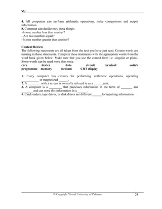 VU
© Copyright Virtual University of Pakistan 24
4. All computers can perform arithmetic operations, make comparisons and output
information.
8. Computer can decide only these things:
-Is one number less than another?
- Are two numbers equal?
- Is one number greater than another?
Content Review
The following statements are all taken from the text you have just read. Certain words are
missing in these statements. Complete these statements with the appropriate words from the
word bank given below. Make sure that you use the correct form i.e. singular or plural.
Some words can be used more than once.
core device data circuit terminal switch
programme memory medium CRT display
1. Every computer has circuits for performing arithmetic operations, operating
___________ or magnetized ______.
2. A ________ with a screen is normally referred to as a ______unit.
3. A computer is a ________ that processes information in the form of _______ and
_______ and can store this information in a ______.
4. Card readers, tape drives, or disk drives are different ______for inputting information.
 