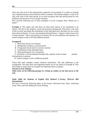 VU
© Copyright Virtual University of Pakistan 240
often one style of art is the characteristic expression of one period. It is useless to attempt
any evaluation between styles that have little in common. We should compare a work of art
only with work of the same period, as we must recognize that each period posed its own
problems and arrived as its own unique solutions.
Now read the following sets of notes (examples A & B). Compare them. Which one is
better?
Example A: The author says that there are three basic factors to be considered in art
history. The first is the religious, social and economic background. Then there is the style
of the art itself, and finally the contribution of the individual artist. But there are two wrong
ideas about art history. It is not a development through history: “superior works of art occur
in many periods.” Since each period in art history has its own problems and solutions, we
cannot compare works of art form different periods.
Example B:
I. Three basic factors in art history
A. Background: religious, social,economic
B. Foreground: the art itself, its style & variation
C. Contribution of the individual artist
II. Must guard against two wrong ideas
A. Art history is not development through time; superior works in many periods,
from primitive to present
B. Cannot compare works of different periods.
Notice that both examples contain identical information. The only difference is the
arrangement. The main ideas and supporting details are set out clearly in Example B. This
form makes it much easier to recognize the important ideas at a glance.
Practice in Note Making:
Make notes on the following passage by writing an outline on the lines given at the
end.
Study Skills for Students of English 2Ed, Richard C.Yorkey, McGraw Hill
International
We have covered the following topics in this lesson: Choosing Essay Topic, Analyzing
Essay Titles, and Note Making for Essay Writing.
 