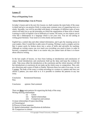 VU
© Copyright Virtual University of Pakistan 241
Lesson -37
Ways of Organizing Texts
Linear Relationships: Line & Process
In today’s lesson and in the next few lessons we shall examine the main body of the essay
in detail and give you practice firstly in using many common ways of organizing texts as a
whole. Secondly, you will be provided with plenty of examples of different types of texts
which will help you to see the principles on which the organization of these texts is based.
Learning to write in English is not as difficult as it seems. Of course, no one expects you to
write like a Shakespeare in a language which is not your own. You are not aiming at
writing great literature. Your need is to write clearly and accurately.
English has a central idea and other related information, and it gets the meaning across to
your readers. Here I would like to add a note of warning. Writing is such a complex activity
that it cannot easily be broken down into a series of skills and sub-skills for teaching.
Although no writing course can ever teach you everything you need to know in order to
become a competent writer, there is no reason why you cannot learn all there is to know
about effective writing.
In the last couple of lessons, we have been looking at introductions and conclusions of
essays. Good introductions and conclusions hold up the ideas and keep the evidence in
order. Take away either the introduction or the conclusion and the whole structure will fall
but introductions or conclusion do not make up the whole essay or composition. They only
give directions and a sense of finale or finality. Between these two ends of an essay, we use
a system. The body of the essay is written according to a system or a pattern and once you
choose a pattern, you must stick to it. It is possible to combine the patterns in any one
essay.
Conclusion Restatement/Summary
Para
Conclusion opinion: final comment
There are three main patterns for organizing the body of the essay.
Writing showing relationships:
(i) Linear
(ii) Spatial relationships
(iii) Comparison and contrast.
I-Linear relationships (4 types) describing
a) Chronological
b) Process in linear sequence.
II- Spatial relationships: classifications & definition
III- Comparison in contrast
 